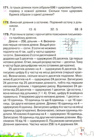 171. ізтрьох ділянок поля зібрали 696 т цукрових буряків,
порівну з кожної ділянки. Скільки тонн цукрових
буряків зібрали з однієї ділянки?
172. Виконай ділення з остачею. Порівняй остачу з діль­
ником.
7 :2 13:6 32:5 68:8
173. Розгляньте запис і прочитайте пояснення письмово-
го прийому ділення.
Ділене — 256, дільник — 4. Визнача­
ємо перше неповне ділене. Вищий роз­
ряд діленого — сотні. 2 сотні не можемо
поділити на 4 так, щоб у частці одержа­
ти сотні. Замінюємо 2 сотні десятками й
додаємо ще 5 десятків — одержуємо 25 десятків. Це перше
неповне ділене. Отже, вищий розряд частки — десятки. Тому
в частці буде двоцифрове число (ставимо дві крапки).
25 десятків ділимо на 4 — одержуємо 6 десятків. За­
писуємо цифру 6 у частці на місці десятків (першої крап­
ки). Визначаємо, скільки всього десятків поділили. Мно­
жимо 6 десятків на 4 — одержуємо 24 десятки. Записуємо
24 десятки під 25 десятками діленого, тобто під першим
неповним діленим, і підводимо риску. Віднімаємо 24 де­
сятки від 25 десятків — одержуємо 1десяток. Це остача, і
вона менша від дільника (1 < 4). Отже, цифру 6 знайдено
правильно. Утворюємо друге неповне ділене. 1десяток —
це 10 одиниць. 10 одиниць та ще 6 одиниць — це 16 оди­
ниць. Це друге неповне ділене. Ділимо 16 одиниць на 4 —
одержуємо 4 одиниці. Записуємо цифру 4 в частці на місці
одиниць (другої крапки). Визначаємо, скільки одиниць по­
ділили. Множимо 4 одиниці на 4 — одержуємо 16 одиниць.
Записуємо 16 одиниць під другим неповним діленим. Від­
німаємо 16 від 16 — одержуємо 0. Під рискою записуємо 0.
Ділення закінчено. Частка чисел 256 та 4 дорівнює 64.
 