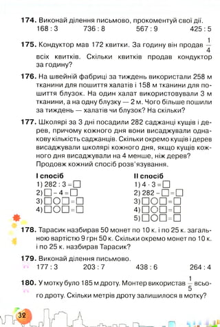 174. Виконай ділення письмово, прокоментуй свої дії.
168:3 736:8 567:9 425:5
175. Кондуктор мав 172 квитки. За годину він продав
1
всіх квитків. Скільки квитків продав кондуктор
за годину?
176. На швейній фабриці за тиждень використали 258 м
тканини для пошиття халатів і 158 м тканини для по­
шиття блузок. На один халат використовували 3 м
тканини, а на одну блузку — 2 м. Чого більше пошили
за тиждень — халатів чи блузок? На скільки?
177. Школярі за 3 дні посадили 282 саджанці кущів і де­
рев, причому кожного дня вони висаджували одна­
кову кількість саджанців. Скільки окремо кущів ідерев
висаджували школярі кожного дня, якщо кущів кож­
ного дня висаджували на 4 менше, ніж дерев?
Продовж кожний спосіб розв’язування.
І спосіб
1) 282 :3 =□
2) □ - 4 =□
3)DOD=D
4)DOD=D
II спосіб
1) 4 ■3 =□
2) 282 - □ =□
3) П О П =П
4)ШСЮ=П
5)DOD =D
178 . Тарасик назбирав 50 монет по 10 к. і по 25 к. загаль­
ною вартістю 9 грн 50 к. Скільки окремо монет по 10 к.
і по 25 к. назбирав Тарасик?
179 Виконай ділення письмово.
177:3 203:7 438:6 264:4
У мотку було 185 м дроту. Монтер використав — всьо-
5
го дроту. Скільки метрів дроту залишилося в мотку?
і шJL-i&L
 