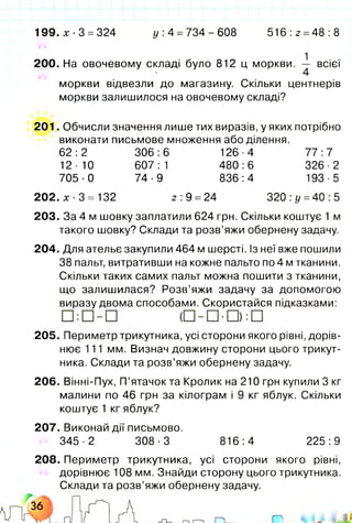 199. х ■3 = 324 у: 4 =734-608 516:2 =48:8
200. На овочевому складі було 812 ц моркви. — всієї
4
моркви відвезли до магазину. Скільки центнерів
моркви залишилося на овочевому складі?
201. Обчисли значення лише тих виразів, у яких потрібно
виконати письмове множення або ділення.
62:2 306:6 126-4 77:7
12-10 607:1 480:6 326-2
705-0 74-9 836:4 193-5
202. х ■3 = 132 2 : 9 =24 320:і/ =40:5
2 0 3 .За 4 м шовку заплатили 624 грн. Скільки коштує 1 м
такого шовку? Склади та розв’яжи обернену задачу.
204. Для ательє закупили 464 м шерсті. Із неї вже пошили
38 пальт, витративши на кожне пальто по 4 м тканини.
Скільки таких самих пальт можна пошити з тканини,
що залишилася? Розв’яжи задачу за допомогою
виразу двома способами. Скористайся підказками:
205. Периметр трикутника, усі сторони якого рівні, дорів­
нює 111 мм. Визнач довжину сторони цього трикут­
ника. Склади та розв’яжи обернену задачу.
206. Вінні-Пух, П’ятачок та Кролик на 210 грн купили 3 кг
малини по 46 грн за кілограм і 9 кг яблук. Скільки
коштує 1 кг яблук?
207. Виконай дії письмово.
345-2 308-3 816:4 225:9
208. Периметр трикутника, усі сторони якого рівні,
дорівнює 108 мм. Знайди сторону цього трикутника.
Склади та розв’яжи обернену задачу.
 