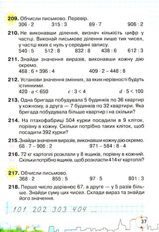 209. Обчисли письмово. Перевір.
306-2 315:3 89-7 906:2
210. Не виконавши ділення, визнач кількість цифр у
частці. Виконай письмове ділення лише тих чисел,
у частці яких є нуль у середині запису.
540:5 512:8 832:8 438:6 612:3
211. Знайди значення виразів, виконавши кожну дію
окремо.
468 :6 +396 :4 409 ■2 - 448 :8
212. Установи значення змінних, за яких нерівності будуть
істинними.
420 ■а < 650 с :3 < 4 сі ■5 < 100
213. Одна бригада побудувала 5 будинків по 36 квартир
у кожному, а друга — 7 будинків по 32 квартири. Яка
бригада побудувала більше квартир і на скільки?
214. На птахофабриці 504 курки посадили в 9 кліток,
порівну в кожну. Скільки потрібно таких кліток, щоб
посадити 392 курки?
215.Знайди значення виразів, виконавши кожнудію окремо.
6 8 - 7 - 9 0 6 : 2 971 - 5 8 4 : 8 - 4
216. 72 кг картоплі розклали у 8 ящиків, порівну в кожний.
Скільки потрібно ящиків, щоб розкласти 414 кг картоплі?
217. Обчисли письмово.
368 -2 855:5 97-5 801 :3
218. Перше число дорівнює 67, а друге — у 5 разів біль­
ше. Знайди суму цих чисел. Склади вираз та знайди
його значення.
 
