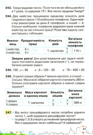 243. Тимур задумав число. Після того як він збільшив його
в 7 разів, то одержав 721. Яке число задумав Тимур?
244. Два майстри працювали однакову кількість днів
і відремонтували 110 мобільнихтелефонів. Один май­
стер ремонтував за день 6 телефонів, а інший — 4.
Скільки мобільних телефонів відремонтував кожний
майстер за час спільної праці? Розв’яжи задачу, ско­
риставшись таблицею.
Викона­
вець
Продуктивність
праці
Кількість
днів
Загальна
кількість
телефонів
Імайстер 6 т. 1 9 ? , однакова
?
} 110 т.
II майстер 4 т. ?
Зверни увагу! Для розв’язування цієї задачі необ­
хідно поставити додаткове запитання (?), не перед­
бачене умовою задачі.
245. 720 :х =90 х: 3 = 120-50 х - 70 =400+ 20
246. З однієї грядки зібрали 7 мішків картоплі, а з іншої —
З мішки. Маса всієї зібраної картоплі становить 360 кг.
Скільки кілограмів картоплі зібрали з кожної грядки
окремо?
Земельна
ділянка
Маса картоплі
в одному мішку
Кількість
мішків
Загальна
маса
картоплі
Ігрядка 7 > 9
?
} 360 кг
II грядка
?, однакова
3 ?
247.» Від якого трицифрового числа потрібно відняти
число 1, щоб одержати двоцифрове число?
Ізцифр 7,0,6 утворітьусі можливі трицифрові числа.
Яке з одержаних чисел найбільше? А найменше?
 