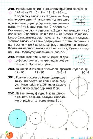 248. Розгляньте усний і письмовий прийоми множення.
120 ■ 6 = (12 ■ 10) • 6 = (12 • 6 ) ■ 10 = ...
У першому множнику 0 одиниць. Тому
підписуємо другий множник під першою
відмінною від нуля цифрою першого множ­
ника, тобто 6 одиниць під 2 десятками.
Починаємо множити з десятків. 2 десятки помножити на 6
дорівнює 12 десятків. 12 десятків — це 1 сотня і 2 десятки.
Цифру 2 пишемо під десятками, а 1сотню запам’ятовуємо.
1 сотню множимо на 6 — одержуємо 6 сотень. 6 сотень та
ще 1 сотня — це 7 сотень. Цифру 7 пишемо під сотнями.
0 одиниць першого множника зносимо в добуток на місце
одиниць. У добутку одержали число 720.
249. Розгляньте письмове множення дво­
цифрового числа на кругле двоцифро­
ве число. Прокоментуйте.
250. Виконай множення письмово, прокоментуй свої дії.
42-20 19-30 240-2 180-4
251. Розглянь малюнок. Назви центр кола;
точки, які лежать на колі. Назви раді­
уси. Назви діаметр. Обчисли діаметр
кола, якщо радіус дорівнює 2 см.
252. Назви кожну фігуру. Назви фігури,
які мають однакові радіуси. Зобрази в
коло, радіус якого дорівнює 2 см.
X
Т ч о
 