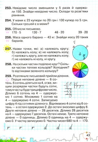 1
253. Невідоме число зменшили у 5 разів й одержа­
ли 150. Знайди невідоме число. Склади та розв’яжи
рівняння.
254. У мами є 23 купюри по 20 грн і 130 купюр по 5 грн.
Скільки грошей є в мами?
255. Обчисли письмово.
170-5 130-7 48-20 39-20
256. Маса одного барана — 43 кг. Знайди масу 20 таких
баранів.
257. Назви точки, які: а) належать кругу;
б) належать колу; в) не належать колу;
г) належать кругу, але не належать колу;
ґ) не належать ні колу, ні кругу.
258. На скільки частин поділено круг? Скіль­
ки частин теплих кольорів? Холодних?
Із відтінками зеленого кольору?
259. Розгляньте письмовий прийом ділення.
Перше неповне ділене — 6 со­
тень. 6 сотень діляться на4, отже, ви­
щим розрядом частки будуть сотні,
томувчастцібудетрицифровечисло.
Ділимо 6 сотень на 4 — одержує­
мо 1 сотню. Множимо 1 сотню на
4 — одержуємо 4 сотні. Записуємо
цифру 4 під сотнями діленого. Віднімаємо 4 сотні від 6 со­
тень — в остачі одержуємо 2. До остачі зносимо цифру 8.
Друге неповне ділене — 28 десятків. Ділимо 28 десятків
на 4 — одержуємо 7 десятків. Остачі немає. Третє неповне
ділене — 0 одиниць. Ділимо 0 одиниць на 4 — одержу­
ємо 0. У частку записуємо 0. Частка чисел 680 та 4 — 170.
г г а а а — — [-
 