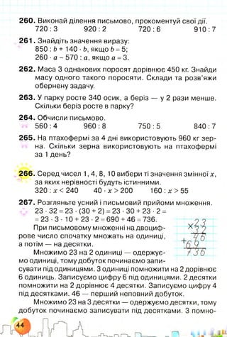 260. Виконай ділення письмово, прокоментуй свої дії.
720:3 920:2 720:6 910:7
261. Знайдіть значення виразу:
850 :b + 140 ■Ь, якщо b =5;
260 ■а - 570 :а, якщо а - 3.
262. Маса 3 однакових поросят дорівнює 450 кг. Знайди
масу одного такого поросяти. Склади та розв’яжи
обернену задачу.
263. У парку росте 340 осик, а беріз — у 2 рази менше.
Скільки беріз росте в парку?
264. Обчисли письмово.
560 :4 960 :8 750 : 5 840 : 7
265. На птахофермі за 4 дні використовують 960 кг зер­
на. Скільки зерна використовують на птахофермі
за 1 день?
266. Серед чисел 1,4,8, 10 вибери ті значення змінної х,
за яких нерівності будуть істинними.
320 :х < 240 40 ■х > 200 160 :х > 55
267. Розгляньте усний і письмовий прийоми множення.
23 ■32 =23 ■(ЗО + 2) = 23 •ЗО + 23 ■2 =
=23 •3 ■10 + 23 ■2 =690 +46 =736.
При письмовому множенні на двоциф­
рове число спочатку множать на одиниці,
а потім — на десятки.
Множимо 23 на 2 одиниці — одержує­
мо одиниці, тому добуток починаємо запи­
сувати під одиницями. З одиниці помножити на 2 дорівнює
6 одиниць. Записуємо цифру 6 під одиницями. 2 десятки
помножити на 2 дорівнює 4 десятки. Записуємо цифру 4
під десятками. 46 — перший неповний добуток.
Множимо 23 на 3 десятки — одержуємо десятки, тому
добуток починаємо записувати під десятками. З помно­
 