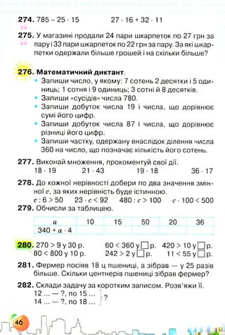 2 7 4 .7 8 5 - 2 5 - 15 27- 16 +32- 11
275. У магазині продали 24 пари шкарпеток по 27 грн за
пару і33 пари шкарпеток по 22 грн за пару. За які шкар­
петки одержали більше грошей і на скільки більше?
276. Математичний диктант.
» Запиши число, у якому: 7 сотень 2 десятки і 5 оди­
ниць; 1 сотня і 9 одиниць; 3 сотні й 8 десятків.
• Запиши «сусідів» числа 780.
• Запиши добуток числа 19 і числа, що дорівнює
сумі його цифр.
• Запиши добуток числа 87 і числа, що дорівнює
різниці його цифр.
Запиши частку, одержану внаслідок ділення числа
360 на число, що позначає кількість його сотень.
277. Виконай множення, прокоментуй свої дії.
18 -19 21 •43 19■18 36 ■17
278. До кожної нерівності добери по два значення змін­
ної с, за яких нерівність буде істинною.
с :6 > 50 23 ■с < 92 480:с>100 с - 100 <500
279. Обчисли за таблицею.
а 10 15 50 20 36
340 +а ■4
280. 270 > 9 у ЗО р. 60 < 360 у П р . 420 >Ю у Щ р .
80 < 800 у 10 р. 242 > 2 у □ р. 1 1 < 5 5 у П р .
281. Фермер посіяв 18 ц пшениці, а зібрав — у 25 разів
більше. Скільки центнерів пшениці зібрав фермер?
282. Склади задачу за коротким записом. Розв’яжи її.
12 ... — ?, по 15 ... і?
14 ... — ?, по 18 ... І•
 