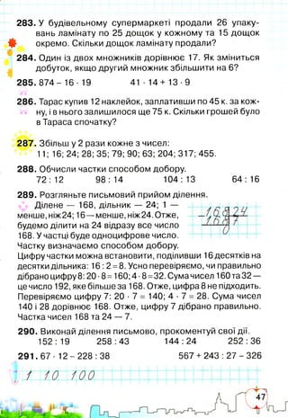 283. У будівельному супермаркеті продали 26 упаку­
вань ламінату по 25 дощок у кожному та 15 дощок
Ф окремо. Скільки дощок ламінату продали?
284. Один із двох множників дорівнює 17. Як зміниться
добуток, якщо другий множник збільшити на 6?
285. 874- 16 -19 41-14+ 13-9
286. Тарас купив 12 наклейок, заплативши по 45 к. за кож­
ну, і в нього залишилося ще 75 к. Скільки грошей було
в Тараса спочатку?
287. Збільш у 2 рази кожне з чисел:
11; 16; 24; 28; 35; 79; 90; 63; 204; 317; 455.
288. Обчисли частки способом добору.
72:12 98:14 104:13 64: 16
289. Розгляньте письмовий прийом ділення.
Ділене — 168, дільник — 24; 1 —
менше, ніж24; 16— менше, ніж24. Отже,
будемо ділити на 24 відразу все число
168. У частці буде одноцифрове число.
Частку визначаємо способом добору.
Цифру частки можна встановити, поділивши 16 десятків на
десятки дільника: 16:2 =8, Усно перевіряємо, чи правильно
дібрано цифру 8:20 •8=160; 4 ■8=32. Сума чисел 160 та 32 —
це число 192, яке більше за 168. Отже, цифра 8 не підходить.
Перевіряємо цифру 7: 20 ■7 = 140; 4 •7 = 28. Сума чисел
140 і 28 дорівнює 168. Отже, цифру 7 дібрано правильно.
Частка чисел 168 та 24 — 7.
290. Виконай ділення письмово, прокоментуй свої дії.
152:19 258:43 144:24 252:36
291.67- 12-228:38
а±
567 + 243 : 27 - 326
 