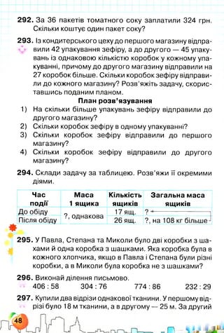 292. За 36 пакетів томатного соку заплатили 324 грн.
Скільки коштує один пакет соку?
293. Із кондитерського цеху до першого магазину відпра­
вили 42 упакування зефіру, а до другого — 45 упаку­
вань із однаковою кількістю коробок у кожному упа­
куванні, причому до другого магазину відправили на
27 коробок більше. Скільки коробок зефіру відправи­
ли до кожного магазину? Розв’яжіть задачу, скорис­
тавшись поданим планом.
План розв’язування
1) На скільки більше упакувань зефіру відправили до
другого магазину?
2) Скільки коробок зефіру в одному упакуванні?
3) Скільки коробок зефіру відправили до першого
магазину?
4) Скільки коробок зефіру відправили до другого
магазину?
294. Склади задачу за таблицею. Розв’яжи її окремими
діями.
Час
події
Маса
1 ящика
Кількість
ящиків
Загальна маса
ящиків
До обіду
?, однакова
17 ящ. ? --------------------
Після обіду 26 ящ. ?, на 108 кг більше^
*
295. У Павла, Степана та Миколи було дві коробки з ша­
хами й одна коробка з шашками. Яка коробка була в
кожного хлопчика, якщо в Павла і Степана були різні
коробки, а в Миколи була коробка не з шашками?
296. Виконай ділення письмово.
406 :58 304 :76 774 :86 232 :29
297. Купили два відрізи однакової тканини. У першому від­
різі було 18 м тканини, а в другому — 25 м. За другий
 