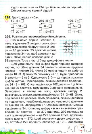 відріз заплатили на 224 грн більше, ніж за перший.
Скільки коштує кожний відріз?
298. Гра «Швидка лічба».
80 •5 =П 250 :5 =□
□ : 100 =□
□ ■20 =□
299. Розгляньте письмовий прийом ділення.
^ Визначаємо перше неповне ді­
лене. У дільнику 2 цифри, тому в діле­
ному відділяємо ліворуч також 2 циф­
ри — 95 десятків. 95 десятків можна
поділити на 34 так, щоб одержати де­
сятки. Отже, перше неповне ділене —
95 десятків. Тому в частці буде двоцифрове число.
Щоб установити, яка цифра буде першою цифрою
частки, потрібно дільник 34 замінити меншим круглим
числом — числом ЗО. Число ЗО можна подати як добуток
чисел 10 і 3. Ділимо 95 спочатку на 10, буде приблизно
9, а потім — 9 на 3. Одержуємо 3. З — це перша можлива
цифра частки. Перевіряємо, скільки десятків поділило­
ся: 34 ■3 = 102. Отже, поділилося 102 десятки. Це біль­
ше, ніж 95 десятків, тому цифру 3 дібрано неправильно.
Записуємо в частці на місці десятків цифру 2.
Визначаємо, скільки десятків поділилося: 34 ■2 =68. Отже,
поділилося 68 десятків. Щоб дізнатися, скільки десятків
не поділилося, потрібно від першого неповного діленого
95 відняти 68. Одержуємо 27. Оскільки остача 27 менша
від дільника 34, то першу цифру частки визначено пра­
вильно. 27 десятків — це 270 одиниць. 270 одиниць та
ще 2 одиниці діленого — це 272 одиниці. Отже, друге не­
повне ділене — 272. Щоб визначити другу цифру част­
ки, потрібно 272 поділити спочатку на 10 — одержимо
 