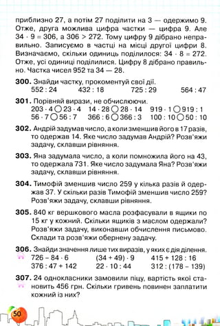 приблизно 27, а потім 27 поділити на 3 — одержимо 9.
Отже, друга можлива цифра частки — цифра 9. Але
34 • 9 = 306, а 306 > 272. Тому цифру 9 дібрано непра­
вильно. Записуємо в частці на місці другої цифри 8.
Визначаємо, скільки одиниць поділилося: 34 ■8 = 272.
Отже, усі одиниці поділилися. Цифру 8 дібрано правиль­
но. Частка чисел 952 та 34 — 28.
300. Знайди частку, прокоментуй свої дії.
552 :24 432 : 18 725 :29 564 :47
301. Порівняй вирази, не обчислюючи.
203 ■4 О 23 ■4 1 4 - 2 8 0 2 8 - 1 4 9 1 9 - 1 0 9 1 9 : 1
5 6 - 7 0 5 6 : 7 3 6 6 : 6 0 3 6 6 : 3 100 : 10 О 50 : 10
302. Андрій задумав число, а коли зменшив його в 17 разів,
то одержав 14. Яке число задумав Андрій? Розв’яжи
задачу, склавши рівняння.
303. Яна задумала число, а коли помножила його на 43,
то одержала 731. Яке число задумала Яна? Розв’яжи
задачу, склавши рівняння.
304. Тимофій зменшив число 259 у кілька разів й одер­
жав 37. У скільки разів Тимофій зменшив число 259?
Розв’яжи задачу, склавши рівняння.
305. 840 кг вершкового масла розфасували в ящики по
15 кг у кожний. Скільки ящиків з маслом одержали?
Розв’яжи задачу, виконавши обчислення письмово.
Склади та розв’яжи обернену задачу.
306. Знайди значення лише тих виразів, у яких є дія ділення.
7 2 6 - 8 4 - 6 (34+ 49)-9 415+ 128:16
376:47+ 142 22-10:44 312 :(178 - 139)
307. 24 однокласники замовили піцу, вартість якої ста­
новить 456 грн. Скільки гривень повинен заплатити
кожний із них?
 