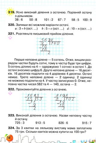 319. Усно виконай ділення з остачею. Порівняй остачу
з дільником.
38:6 50:8 101:2 67:7 58:5 100:9
320. Запиши всі можливі варіанти остачі.
а :3 =Ь (ост. ...) Ь :5 = с (ост. ...) (і : 10 =п (ост. ...)
321. Розгляньте письмовий прийом ділення.
Перше неповне ділене — 5 сотень. Отже, вищим роз­
рядом частки будуть сотні, тому в частці буде три цифри.
5 сотень ділимо на 4 — одержуємо 1 сотню і в остачі 1. До
остачі зносимо цифру 6. Друге неповне ділене — 16 десят­
ків. 16 десятків поділити на 4 дорівнює 4 десятки. Остачі
немає. Третє неповне ділене — 2 одиниці. 2 одиниці
не можемо поділити на 4. У частку записуємо 0. Отже, не­
повна частка чисел 562 та 4 — 140, остача — 2.
322. Прокоментуйте ділення з остачею.
і ж
1
т _/■
323. Виконай ділення з остачею. Назви неповну частку
й остачу.
725:3 913:5 826:6 915:7
324. За 3 квитки на лялькову виставу мама заплатила
75 грн. Скільки квитків можна купити на 100 грн?
 