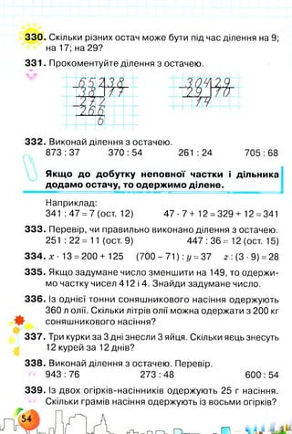 330. Скільки різних остач може бути під час ділення на 9;
на 17; на 29?
331. Прокоментуйте ділення з остачею.
ш/ о
W
/ / і
0 4
2 Я
Н ,
0
1 4 ---------
332. Виконай ділення з остачею.
873:37 370:54 261:24 705:68
Якщо до добутку неповної частки і дільника
додамо остачу, то одержимо ділене.
Наприклад:
341 :47 =7 (ост. 12) 4 7-7+ 12 =329+ 12 =341
333. Перевір, чи правильно виконано ділення з остачею.
251 :22 = 11 (ост. 9) 447 :36 = 12 (ост. 15)
334. х ■13 =200 + 125 (700 - 71) :у =37 2 :(3-9) =28
335. Якщо задумане число зменшити на 149, то одержи­
мо частку чисел 412 і 4. Знайди задумане число.
336. Із однієї тонни соняшникового насіння одержують
360 л олії. Скільки літрів олії можна одержати з 200 кг
соняшникового насіння?
337. Три курки за 3 дні знесли 3 яйця. Скільки яєць знесуть
12 курей за 12 днів?
338. Виконай ділення з остачею. Перевір.
943 :76 273 :48 600 :54
339. Із двох огірків-насінників одержують 25 г насіння.
Скільки грамів насіння одержують із восьми огірків?
 