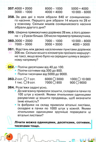 357.4000 + 2000 8000- 1000 5000 +4000
3000- 1000 4000 +4000 10 000-6000
358. За два дні з поля зібрали 840 кг соняшниково­
го насіння. Першого дня зібрали 14 мішків по 28 кг
у кожному. Скільки мішків соняшникового насіння
зібрали другого дня?
359. Ширина прямокутника дорівнює 28 мм, а його довжи­
на — у 2 рази більша. Обчисли периметр прямокутника.
360.3000 + 2000 7000 - 1000 10 000 - 8000
7000 - 3000 3000 + 3000 4000 + 3000
361. Відстань між двома населеними пунктами дорівнює
306 км. Скільки всього кілометрів проїхало маршрут­
не таксі, якщо воно було на середині шляху в зворот­
ному напрямку?
362. • Полічи десятками від 40 до 100.
• Полічи сотнями від 300 до 800.
• Полічи тисячами від 5000 до 9000.
363.2 сот. О 7 сот. 6000 О 3000 1000 О 10 000
1 тис. О 9 сот. 7000 О 800 900 О 9000
364. Розв’яжи задачі усно.
• До магазину привезли зошити, складені в пачки по
100 штук у кожній. Якими лічильними одиницями
рахуватиме ці зошити продавець, щоб визначити
їхню кількість?
Із фабрики на склад привезли вітальні листівки,
складені в пачки по 1000 штук у кожній. Якими
лічильними одиницями зручніше порахувати ці
вітальні листівки?
Лічити можна одиницями, десятками, сотнями,
тисячами тощо.
 