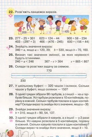 22.
23. 277 -2 5 +301 623 + 124 - 44 900 + 58 - 234
403 - (297 +3) 466 - (476 - 245) 600 +(156 +44)
£4. Знайдіть значення виразу:
340 + а, якщо а = 120, 39; Ь + 530, якщо Ь = 70, 160.
25. Визнач такі значення змінної, за яких нерівності
будуть істинними.
240 +а < 246 367 - с > 364 с +865 < 867
26. Склади та розв’яжи задачу за схемою.
770
___________________________________А,__________________________________
Ґ
4---------V -------- ' Ч--------------------- V--------------------- '
230 ?
Розв’яжіть ланцюжок виразів.
27. У шкільному буфеті — 320 чашок і склянок. Скільки
чашок у буфеті, якщо склянок — 150?
28. З однієї грядки зібрали 90 гарбузів, а з іншої — на а гар­
бузів більше. Усі гарбузи розклали в 10 контейнерів, по­
рівну в кожний. Скільки гарбузів поклали в один контей­
нер? Склади вираз та знайди його значення, якщо а =30.
29. Знайди значення виразу:
» Ь +310, якщоЬ =90, 54, 137.
30. З однієї грядки зібрали к кавунів, а з іншої — у 2 рази
ї ї більше. Усі кавуни розклали в 5 контейнерів, порівну
в кожний. Скільки кавунів поклали в один контейнер?
Склади вираз та знайди його значення, якщо к = 10.
 