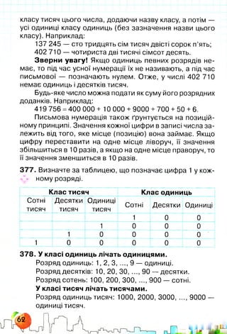 класу тисяч цього числа, додаючи назву класу, а потім —
усі одиниці класу одиниць (без зазначення назви цього
класу). Наприклад:
137 245 — сто тридцять сім тисяч двісті сорок п’ять;
402 710 — чотириста дві тисячі сімсот десять.
Зверни увагу! Якщо одиниць певних розрядів не­
має, то під час усної нумерації їх не називають, а під час
письмової — позначають нулем. Отже, у числі 402 710
немає одиниць і десятків тисяч.
Будь-яке число можна подати як суму його розрядних
доданків. Наприклад:
419 756 =400 000 + 10 000 + 9000 +700 + 50 +6 .
Письмова нумерація також ґрунтується на позицій­
ному принципі. Значення кожної цифри в записі числа за­
лежить від того, яке місце (позицію) вона займає. Якщо
цифру переставити на одне місце ліворуч, її значення
збільшиться в 10 разів, а якщо на одне місце праворуч, то
її значення зменшиться в 10 разів.
377. Визначте за таблицею, що позначає цифра 1 у кож-
^ ному розряді.
Клас тисяч Клас одиниць
Сотні
тисяч
Десятки
тисяч
Одиниці
тисяч
Сотні Десятки Одиниці
1 0 0
1 о 0 0
■ 1 0 0 0 0
1 0 0 о о 0
378. У класі одиниць лічать одиницями.
Розряд одиниць: 1, 2, 3, ..., 9 — одиниці.
Розряд десятків: 10, 20, ЗО, ..., 90 — десятки.
Розряд сотень: 100, 200, 300, ..., 900 — сотні.
У класі тисяч лічать тисячами.
Розряд одиниць тисяч: 1000, 2000, 3000, ..., 9000 —
одиниці тисяч.
яікМ
т
 