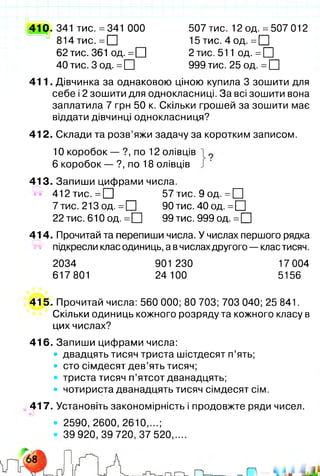 410. 341 тис. =341 ООО 507 тис. 12 од. =507 012
8 1 4 ти с.= П 1 5 ти с.4 о д .= П
62 тис. 361 од. =О 2 тис. 511 од. = □
40 тис. 3 од. = □ 999 тис. 25 од. = □
411. Дівчинка за однаковою ціною купила 3 зошити для
себе і 2 зошити для однокласниці. За всі зошити вона
заплатила 7 грн 50 к. Скільки грошей за зошити має
віддати дівчинці однокласниця?
412. Склади та розв’яжи задачу за коротким записом.
10 коробок — ?, по 12 олівців
6 коробок — ?, по 18 олівців
413. Запиши цифрами числа.
іг# 412 тис. =П 57 тис. 9 од. =□
7 тис. 213 од. = □ 90 тис. 40 од. = □
22 тис. 610 од. = П 99 тис. 999 од. = □
414. Прочитай та перепиши числа. У числах першого рядка
** підкресли клас одиниць, а вчислахдругого — клас тисяч.
2034 901 230 17 004
617801 24 100 5156
415. Прочитай числа: 560 000; 80 703; 703 040; 25 841.
Скільки одиниць кожного розряду та кожного класу в
цих числах?
416. Запиши цифрами числа:
• двадцять тисяч триста шістдесят п’ять;
• сто сімдесят дев’ять тисяч;
• триста тисяч п’ятсот дванадцять;
• чотириста дванадцять тисяч сімдесят сім.
417. Установіть закономірність і продовжте ряди чисел.
• 2590, 2600, 2610,...;
• 39 920,39 720,37 520....
 