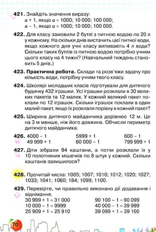 421. Знайдіть значення виразу:
а + 1 , якщо а = 1000; 10 000; 100 000;
а - 1 , якщо а = 1000; 10 000; 100 000.
422. Для класу замовили 2 бутлі з питною водою по 20 л
у кожному. На скільки днів вистачить цієї питної води,
якщо кожного дня учні класу випивають 4 л води?
Скільки таких бутлів із питною водою потрібно учням
цього класу на 4 тижні? (Навчальний тиждень стано­
вить 5 днів.)
423. Практична робота. Склади та розв’яжи задачу про
кількість води, потрібну учням твого класу.
424. Школярі молодших класів підготували для дитячого
будинку 432 іграшки. Усі іграшки розклали в ЗО вели­
ких пакетів та 12 малих. У кожний великий пакет по­
клали по 12 іграшок. Скільки іграшок поклали в один
малий пакет, якщо їх розклали порівну в кожний пакет?
425. Ширина дитячого майданчика дорівнює 12 м. Це
на 3 м менше, ніж його довжина. Обчисли периметр
дитячого майданчика.
4 2 6 .4 0 0 0 - 1 5999 + 1 600-1
49 999 + 1 60 000 - 1 799 999 + 1
427. Діти зібрали 94 каштани, а потім розклали їх у
М 10 полотняних мішечків по 8 штук у кожний. Скільки
каштанів залишилося?
428. Прочитай числа: 1005; 1007; 1010; 1012; 1020; 1027;
1033; 1041; 1060; 184; 1099; 1100.
429. Перевірте, чи правильно виконано дії додавання і
віднімання.
30 999+ 1 =31 000 90 100- 1=90 099
10 000- 1 =9999 40 000- 1=39 999
25 909 + 1 =25 910 39 099+ 1=39 100
 