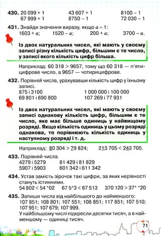 430. 20 099 + 1
67 999 + 1
43 607 + 1
8750 - 1
8100-1
72 030 - 1
431. Знайди значення виразу, якщо а = 1:
1603 +а; 1520 - а; 200 +а; 3700 - а.
Із двох натуральних чисел, які мають у своєму
записі різну кількість цифр, більшим є те число,
у записі якого кількість цифр більша.
Наприклад: 60 318 > 9657, тому що 60 318 — п’яти-
цифрове число, а 9657 — чотирицифрове.
432. Порівняй числа, урахувавши кількість цифру їхньому
записі.
Із двох натуральних чисел, які мають у своєму
записі однакову кількість цифр, більшим є те
число, яке має більше одиниць у найвищому
розряді. Якщо кількість одиниць у цьому розряді
однакова, то порівнюють кількість одиниць у
наступному розряді і т. д.
Наприклад: 80 304 > 79 824; 213 705 < 243 705.
433. Порівняй числа.
4279 і 5279 81 429 і 81 829
5907 і 5903 601 342 і 611 342
434. Устав замість зірочок такі цифри, за яких нерівності
стануть істинними.
54 802 < 54 *02 67 5*3 < 67 513 370 120 > 37* *20
435. Запиши числа від найбільшого до найменшого:
107 851; 108 801; 107 551; 108 851; 117 851; 107 510;
107 951; 107 679; 107 999.
У найбільшому числі підкресли десятки тисяч, а в най­
меншому — одиниці тисяч. г
875 і 3100
69 801 і 690 800
1 000 000 і 100 000
107 269 і 77 931
71
 