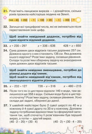 31. Розв’яжіть ланцюжок виразів — і дізнайтеся, скільки
років прожила найстаріша людина на Землі.
3 4 4 - 4 0 +200 - 1 - 100 +20 І - 1 - 300 ?
32. Запиши всі трицифрові числа, які не змінюються після
переставляння їхніх цифр.
Щоб знайти невідомий доданок, потрібно від
суми відняти відомий доданок.
33. * + 230 =297 х + 336 =636 428 + х = 850
34.
х - 232 = 127 728 - х =316 * -4 8 0 =215
Після того як із цистерни відлили 140 л води, там за­
лишилося ще 358 л води. Скільки води було в цистер­
ні спочатку? Розв’яжи задачу, склавши рівняння. Усно
склади дві задачі, обернені до даної.
У швейній майстерні було 2 сувої шерсті по 40 м у
кожному й 4 сувої драпу по ЗО м у кожному. Доповни
задачу потрібними відомостями та сформулюй запи­
тання так, щоб спочатку її розв’язанням був перший
вираз, а потім — другий вираз.
(40 ■2 - 20) + (ЗО ■4) (40 ■2) + (ЗО •4 - 20)
35.
36.
37.
Сума довжин двох відрізків тасьми дорівнює 257 см.
Довжина одного з них становить 136 см. Яка довжина
іншого відрізка? Розв’яжи задачу, склавши рівняння.
Склади та розв’яжи обернену задачу на знаходження
суми довжин двох відрізків тасьми.
Щоб знайти невідоме зменшуване, потрібно до
різниці додати від’ємник.
Щоб знайти невідомий від’ємник, потрібно від
зменшуваного відняти різницю.
 