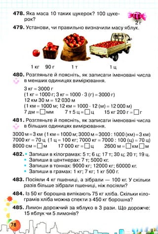 478. Яка маса 10 таких цукерок? 100 цуке­
рок?
479. Установи, чи правильно визначили масу яблук.
1 кг 90 г 1т 1ц
480. Розгляньте й поясніть, як записати іменовані числа
^ в менших одиницях вимірювання.
З кг =3000 г
(1 кг = 1000 г; 3 кг = 1000 ■3 (г) =3000 г)
12 км ЗО м = 12 030 м
(1 км = 1000 м; 12 км = 1000 ■12 (м) = 12 000 м)
7 д м = [Ц м м 7 т 5 ц =[Ц|ц 15кг200г =ЦЦг
481. Розгляньте й поясніть, як записати іменовані числа
в більших одиницях вимірювання.
3000м =3км (1 км =1000 м; 3000 м =3000:1000 (км) =3 км)
7000 кг =70 ц (1 ц = 100 кг; 7000 кг =7000 : 100 (ц) =70 ц)
8000см= Ц ]м 17 000кг =П ц 2600 м =□ км П м
482. • Запиши в кілограмах: 5 т; 6 ц; 17 т; ЗО ц; 20 т; 19 ц.
• Запиши в центнерах: 7 т; 5000 кг.
• Запиши в тоннах: 9000 кг; 12000 кг; 60000 кг.
• Запиши в грамах: 1 кг; 7 кг; 1 кг 500 г.
483. Посіяли 4 кг пшениці, а зібрали — 100 кг. У скільки
разів більше зібрали пшениці, ніж посіяли?
484. Із 50 кг борошна випікають 75 кг хліба. Скільки кіло­
грамів хліба можна спекти з 450 кг борошна?
485. Лимон дорожчий за яблуко в 3 рази. Що дорожче:
15 яблук чи 5 лимонів?
2 г
 