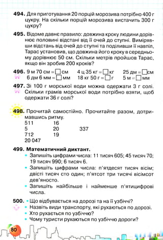 494. Для приготування 20 порцій морозива потрібно 400 г
цукру. На скільки порцій морозива вистачить 300 г
цукру?
495. Відоме давнє правило: довжина кроку людини дорів­
нює половині відстані від її очей до ступні. Виміряв­
ши відстань від очей до ступні та поділивши її навпіл,
Тарас установив, що довжина його кроку в середньо­
му дорівнює 50 см. Скільки метрів пройшов Тарас,
якщо він зробив 200 кроків?
496. 9 м 70 см = 0 см 4 ц 3 5 к г =ЦЦкг 25дм=[Цсм
6 д м 6 мм =0 м м 18кг50г =С]г 5 м = П м м
497. Зі 100 г морської води можна одержати 3 г солі.
Скільки грамів морської води потрібно взяти, щоб
одержати 36 г солі?
498. Прочитай самостійно. Прочитайте разом, дотри­
мавшись ритму.
511 16
5 20 337
712 19
20 047
499. Математичний диктант.
Запишіть цифрами числа: 11 тисяч 605; 45 тисяч 70;
19 тисяч 990; 6 тисяч 6 .
• Запишіть цифрами числа: п’ятдесят тисяч вісім;
двісті тисяч сто один; п’ятсот три тисячі вісімсот
дев’яносто.
Запишіть найбільше і найменше п’ятицифрові
числа.
500. • Що відбувається на дорозі та на її узбіччі?
Назвіть види транспорту, які рухаються по дорозі.
• Хто рухається по узбіччю?
• Чому туристи рухаються по узбіччю дороги?
 