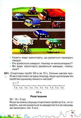 Назвіть види транспорту, що рухається праворуч;
ліворуч.
Хто рухається швидше: пішохід чи велосипедист?
Які види транспорту рухаються швидше; повіль­
ніше?
501. Спортсмен пробіг 50 м за 10 с. Скільки метрів про­
бігав спортсмен за одну секунду, якщо щосекунди він
пробігав однакову кількість метрів?
і 1-----1-----1-----1-----1-----1-----1-----1-----1-----1
х1 с 1 с 1 с 1 с 1 с 1 с 1 с 1 с 1 с 1 с ;
V
50 м
Розв’язання
50: 10 =5 (м)
Якщо за кожну секунду спортсмен пробігає 5 м, то го­
ворять, що він рухається зі швидкістю 5 м за секунду.
Це записують так: 5 м/с.
 