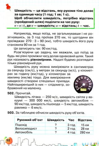 Швидкість — це відстань, яку рухоме тіло долає
за одиницю часу (1 год; 1 хв; 1 с).
Щоб обчислити швидкість, потрібно відстань
(пройдений шлях) поділити на час руху:
V - в : £, де V — швидкість; в — відстань; і — час.
Рухомий об’єкт Швидкість Час Відстань
Пішохід ? 3 год 15 км
Велосипедист ? 2 год 28 км
Автомобіль ? 4 год 280 км
Наприклад, якщо поїзд, не загальмувавши і не ро­
зігнавшись, за 3 год проїхав 270 км, то щогодини він
проїжджав: 270 : 3 = 90 (км), тобто швидкість його руху
становила 90 км за 1 год.
Це записують так: 90 км/год.
Розв’язуючи цю задачу, ми вважали, що поїзд за
будь-які рівні проміжки часу долав однаковий шлях. Такий
рух називають рівномірним. Надалі будемо розглядати
тільки рівномірний рух.
Швидкість руху можна вимірювати в сантиметрах
за секунду (см/с), у метрах за секунду (м/с), у кіломет­
рах за годину (км/год), у кілометрах за
хвилину (км/хв) тощо. Для вимірювання
швидкості створені спеціальні прилади.
Найпоширеніший із них — спідометр, зо­
бражений на малюнку.
502. Прочитай.
Швидкість літака — 250 м/с, швидкість світла у ва­
куумі — 300 000 км/с, швидкість автомобіля —
90 км/год, швидкість пішохода — 5 км/год, швидкість
равлика — 6 мм/с.
503. За таблицею обчисли швидкість руху об’єктів.
 