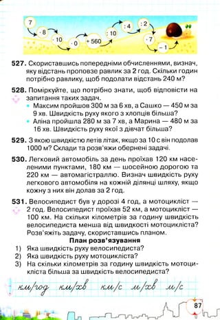 527. Скориставшись попередніми обчисленнями, визнач,
яку відстань проповзе равлик за 2 год. Скільки годин
потрібно равлику, щоб подолати відстань 240 м?
528. Поміркуйте, що потрібно знати, щоб відповісти на
запитання таких задач.
Максим пройшов 300 м за 6 хв, а Сашко — 450 м за
9 хв. Швидкість руху якого з хлопців більша?
Аліна пройшла 280 м за 7 хв, а Марина — 480 м за
16 хв. Швидкість руху якої з дівчат більша?
529. З якою швидкістю летів літак, якщо за 10 с він подолав
1000 м? Склади та розв’яжи обернені задачі.
530. Легковий автомобіль за день проїхав 120 км насе­
леними пунктами, 180 км — шосейною дорогою та
220 км — автомагістраллю. Визнач швидкість руху
легкового автомобіля на кожній ділянці шляху, якщо
кожну з них він долав за 2 год.
531. Велосипедист був у дорозі 4 год, а мотоцикліст —
2 год. Велосипедист проїхав 52 км, а мотоцикліст —
100 км. На скільки кілометрів за годину швидкість
велосипедиста менша від швидкості мотоцикліста?
Розв’яжіть задачу, скориставшись планом.
План розв’язування
1) Яка швидкість руху велосипедиста?
2) Яка швидкість руху мотоцикліста?
3) На скільки кілометрів за годину швидкість мотоци­
кліста більша за швидкість велосипедиста?
и и ь/ 'їл х^ кло/ссд
 