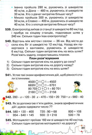 • Іванна пройшла 280 м, рухаючись зі швидкістю
40 м/хв, а Діана — 480 м, рухаючись зі швидкістю
ЗО м/хв. Хто з дівчат витратив більше часу?
Мишко пройшов 300 м, рухаючись зі швидкістю
50 м/хв, а Славко — 400 м, рухаючись зі швидкістю
40 м/хв. Хто з хлопців витратив більше часу?
539. Електропоїзд виїхав зі станції зі швидкістю 60 км/год
і прибув на кінцеву станцію, подолавши шлях у
240 км. Скільки годин їхав електропоїзд?
540. Відстань між містом і селом — 36 км. Від міста до
села кінь біг зі швидкістю 12 км/год. Назад він по-
вертався з вантажем, рухаючись зі швидкістю
6 км/год. Скільки годин витратив кінь на весь шлях?
Розв’яжіть задачу, скориставшись планом.
1) Скільки годин витратив кінь на дорогу до села?
2) Скільки годин витратив кінь на дорогу назад?
3) Скільки годин витратив кінь на весь шлях?
541. Устав такі знаки арифметичних дій, щоб рівності ста­
ли істинними.
543. Як за допомогою п’яти двійок, знаків арифметичних
дій і дужок одержати число 7?
План розв’язування
4500 О 1О 1 =4502
6699 01 О 1 =6701
80 703 О 1 О 1 =80 701
2160 О 1 О 1 =2158
544. 580 + 13О - 400 720 :90 + 68
954-640 + 145 930:3 + 218
800 + 108
500 +78
545. Мотоцикліст проїхав 160 км зі швидкістю 40 км/год.
Скільки годин витратив мотоцикліст на дорогу?
 