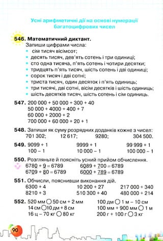 Усні арифметичні дії на основі нумерації
багатоцифрових чисел
546. Математичний диктант.
Запиши цифрами числа:
• сім тисяч вісімсот;
• десять тисяч, дев’ять сотень і три одиниці;
сто одна тисяча, п’ять сотень і чотири десятки;
тридцять п’ять тисяч, шість сотень і дві одиниці;
• сорок тисяч і дві сотні;
• триста тисяч, один десяток і п’ять одиниць;
три тисячі, дві сотні, вісім десятків і шість одиниць;
шість десятків тисяч, шість сотень і сім одиниць.
547. 200 000 + 50 000 +300 +40
50 000 +4000 +400 +7
60 000 + 2000 + 2
700 000 + 60 000 + 20+1
548. Запиши як суму розрядних доданків кожне з чисел:
701 302; 12617; 9280; 304 500.
549.9099+ 1 9999+ 1 99 999 + 1
1 0 0 - 1 10 0 0 0 - 1 100 0 0 0 - 1
550. Розгляньте й поясніть усний прийом обчислення,
v 6780 + 9 =6789 6089 +700 =6789
6709 + 80 =6789 6000 +789 =6789
551. Обчисли, пояснивши виконання дій.
6300 +4 10 200 + 27 217 000 +340
8210 +3 510 300 +40 480 000 + 214
552. 520 мм О 50 см + 2 мм 100 дм О 1 м - 10 см
1 4 см О Ю д м +8 см 100 мм +900 мм О 1 м
16 ц - 70 кгО 80 кг 200 г+ 100 гО 3 кг
 