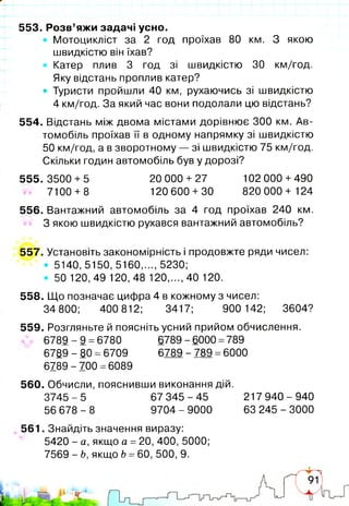 553. Розв’яжи задачі усно.
Мотоцикліст за 2 год проїхав 80 км. З якою
швидкістю він їхав?
Катер плив 3 год зі швидкістю ЗО км/год.
Яку відстань проплив катер?
• Туристи пройшли 40 км, рухаючись зі швидкістю
4 км/год. За який час вони подолали цю відстань?
554. Відстань між двома містами дорівнює 300 км. Ав­
томобіль проїхав її в одному напрямку зі швидкістю
50 км/год, а в зворотному — зі швидкістю 75 км/год.
Скільки годин автомобіль був у дорозі?
555. 3500 + 5 20 000 + 27 102 000 +490
7100 + 8 120 600 + 30 820 000+ 124
556. Вантажний автомобіль за 4 год проїхав 240 км.
З якою швидкістю рухався вантажний автомобіль?
557. Установіть закономірність і продовжте ряди чисел:
• 5140, 5150, 5160,..., 5230;
• 50 120, 49 120, 48 120,..., 40 120.
558. Що позначає цифра 4 в кожному з чисел:
34 800; 400 812; 3417; 900 142; 3604?
559. Розгляньте й поясніть усний прийом обчислення.
6 7 8 9-9 =6780 6789-6000 =789
6789 - 80 =6709 6789 -789 =6000
6789 - 700 =6089
560. Обчисли, пояснивши виконання дій.
3745 - 5 67 345 - 45 217 940 - 940
56 678 - 8 9704 - 9000 63 245 - 3000
561. Знайдіть значення виразу:
5420 - а, якщо а =20, 400, 5000;
7569 - Ь, якщо Ь =60, 500, 9.
 