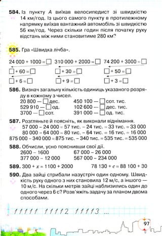 584. Із пункту А виїхав велосипедист зі швидкістю
14 км/год. Із цього самого пункту в протилежному
напрямку виїхав вантажний автомобіль зі швидкістю
56 км/год. Через скільки годин після початку руху
відстань між ними становитиме 280 км?
585. Гра «Швидка лічба».
24000+ 1000 =П 310000 +2000 =П 74200 +3000 =П
□ +б м 5 Щ +зо = П Щ +50= П
□ +м 5 П + 9 = П Щ +з = П
586. Визнач загальну кількість одиниць указаного розря­
ду в кожному з чисел.
20 800 — □ д е с . 450 100— □ сот. тис.
529 910 — П о д . 102 600— □ дес. тис.
3700 — □ сот. 391 000— □ од. тис.
587. Розгляньте й поясніть, як виконали віднімання.
57 000 - 24 000 =57 тис. - 24 тис. =33 тис. =33 000
80 000 - 64 000 =80 тис. - 64 тис. = 16 тис. = 16 000
875 000 - 340 000 =875 тис. - 340 тис. =535 тис. =535 000
588. Обчисли, усно пояснивши свої дії.
2600 - 1600 67 000 - 26 000
377 000 - 12 000 567 000 - 234 000
589. 300+х= 1100 + 2000 78 130 +с =88 100 +ЗО
590. Два зайці стрибали назустріч один одному. Швид­
кість руху одного з них становила 12 м/с, а іншого —
10 м/с. На скільки метрів зайці наблизились один до
одного через 6 с? Розв’яжіть задачу за планом двома
способами.
 