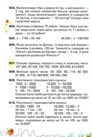 603. Велосипедист був у дорозі 4 год, а мотоцикліст —
3 год. На скільки кілометрів більше проїхав мото­
цикліст, якщо велосипедист рухався зі швидкістю
14 км/год, а мотоцикліст — 50 км/год? Склади план
Ф і розв’яжи задачу.
604. Хлопчики спіймали 75 рибин. Скільки було хлопчи­
ків, якщо всім, окрім двох, дісталося по 11 рибин, а
двом — по 10 рибин?
605. х - 1700 =20 100 44 000 +х =246 000
606. Якщо рухатися по Дніпру, то відстань між Києвом і
Каневом становить 120 км. Тривалість подорожі на
«Ракеті» від Києва до Канева і назад — 4 год. З якою
швидкістю рухається «Ракета»?
607. Скільки одиниць першого класу в кожному числі:
107 583; 29 109; 703 782; 7009; 300 008; 810 000?
608. Випиши круглі числа: 24; 300; 60; 710; 80 000;
91 406; 13 710; 580 608; 190 000; 294.
609. Розгляньте і прокоментуйте записи.
1000-5 =5000 10 000 -5 =50 000
5 •1000 =5000 5 - 10 000 =50 000
5-100- 10 =5000 5-100- 100 =50000
Скільки нулів треба дописати до числа праворуч, по­
множивши це число на 10, на 100, на 1000, на 10 000?
610. Розгляньте і прокоментуйте записи.
50000:1000 =50 50 0 00 : 10 000 =5
50 тис. : 1 тис. =50 50 тис. : 10 тис =5
50 000 : 100 : 10 =50 50 000 : 100 : 100 =5
Скільки нулів треба відкинути в записі числа пра­
воруч, поділивши це число на 10 , на 100, на 1000,
на 10 000?
 