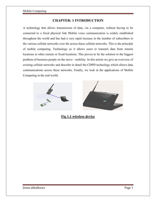 Mobile Computing
Jiems akkalkuwa Page 1
CHAPTER: 1 INTRODUCTION
A technology that allows transmission of data, via a computer, without having to be
connected to a fixed physical link Mobile voice communication is widely established
throughout the world and has had a very rapid increase in the number of subscribers to
the various cellular networks over the across these cellular networks. This is the principle
of mobile computing. Technology as it allows users to transmit data from remote
locations to other remote or fixed locations. This proves to be the solution to the biggest
problem of business people on the move - mobility. In this article we give an overview of
existing cellular networks and describe in detail the CDPD technology which allows data
communications across these networks. Finally, we look at the applications of Mobile
Computing in the real world.
Fig 1.1 wireless device
 