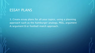 ESSAY PLANS
3. Create essay plans for all your topics, using a planning
approach such as the hamburger analogy, PEEL, argument
A/argument B or football match approach.
 