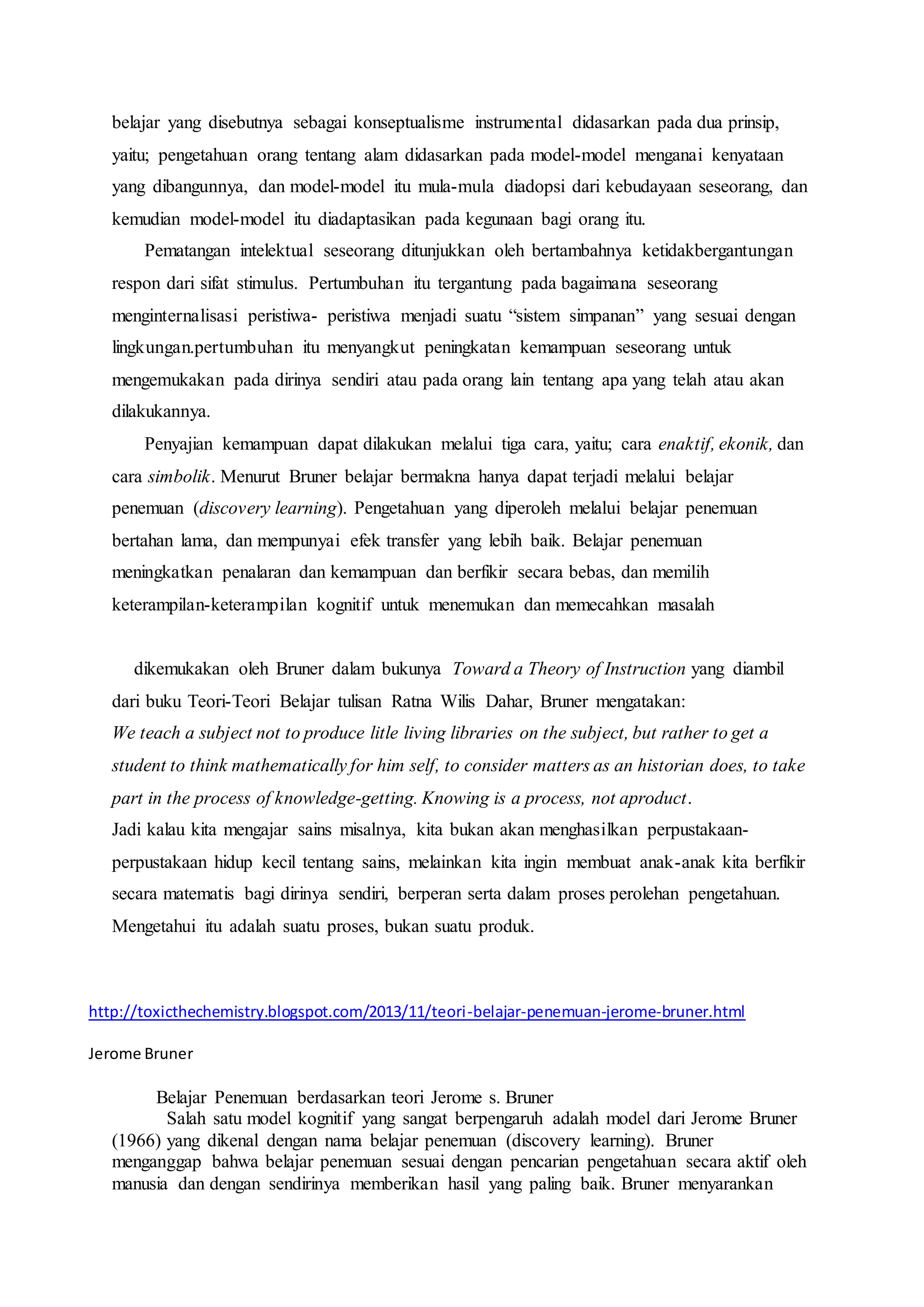 belajar yang disebutnya sebagai konseptualisme instrumental didasarkan pada dua prinsip, 
yaitu; pengetahuan orang tentang alam didasarkan pada model-model menganai kenyataan 
yang dibangunnya, dan model-model itu mula-mula diadopsi dari kebudayaan seseorang, dan 
kemudian model-model itu diadaptasikan pada kegunaan bagi orang itu. 
Pematangan intelektual seseorang ditunjukkan oleh bertambahnya ketidakbergantungan 
respon dari sifat stimulus. Pertumbuhan itu tergantung pada bagaimana seseorang 
menginternalisasi peristiwa- peristiwa menjadi suatu “sistem simpanan” yang sesuai dengan 
lingkungan.pertumbuhan itu menyangkut peningkatan kemampuan seseorang untuk 
mengemukakan pada dirinya sendiri atau pada orang lain tentang apa yang telah atau akan 
dilakukannya. 
Penyajian kemampuan dapat dilakukan melalui tiga cara, yaitu; cara enaktif, ekonik, dan 
cara simbolik. Menurut Bruner belajar bermakna hanya dapat terjadi melalui belajar 
penemuan (discovery learning). Pengetahuan yang diperoleh melalui belajar penemuan 
bertahan lama, dan mempunyai efek transfer yang lebih baik. Belajar penemuan 
meningkatkan penalaran dan kemampuan dan berfikir secara bebas, dan memilih 
keterampilan-keterampilan kognitif untuk menemukan dan memecahkan masalah 
dikemukakan oleh Bruner dalam bukunya Toward a Theory of Instruction yang diambil 
dari buku Teori-Teori Belajar tulisan Ratna Wilis Dahar, Bruner mengatakan: 
We teach a subject not to produce litle living libraries on the subject, but rather to get a 
student to think mathematically for him self, to consider matters as an historian does, to take 
part in the process of knowledge-getting. Knowing is a process, not aproduct. 
Jadi kalau kita mengajar sains misalnya, kita bukan akan menghasilkan perpustakaan-perpustakaan 
hidup kecil tentang sains, melainkan kita ingin membuat anak-anak kita berfikir 
secara matematis bagi dirinya sendiri, berperan serta dalam proses perolehan pengetahuan. 
Mengetahui itu adalah suatu proses, bukan suatu produk. 
http://toxicthechemistry.blogspot.com/2013/11/teori-belajar-penemuan-jerome-bruner.html 
Jerome Bruner 
Belajar Penemuan berdasarkan teori Jerome s. Bruner 
Salah satu model kognitif yang sangat berpengaruh adalah model dari Jerome Bruner 
(1966) yang dikenal dengan nama belajar penemuan (discovery learning). Bruner 
menganggap bahwa belajar penemuan sesuai dengan pencarian pengetahuan secara aktif oleh 
manusia dan dengan sendirinya memberikan hasil yang paling baik. Bruner menyarankan 
 