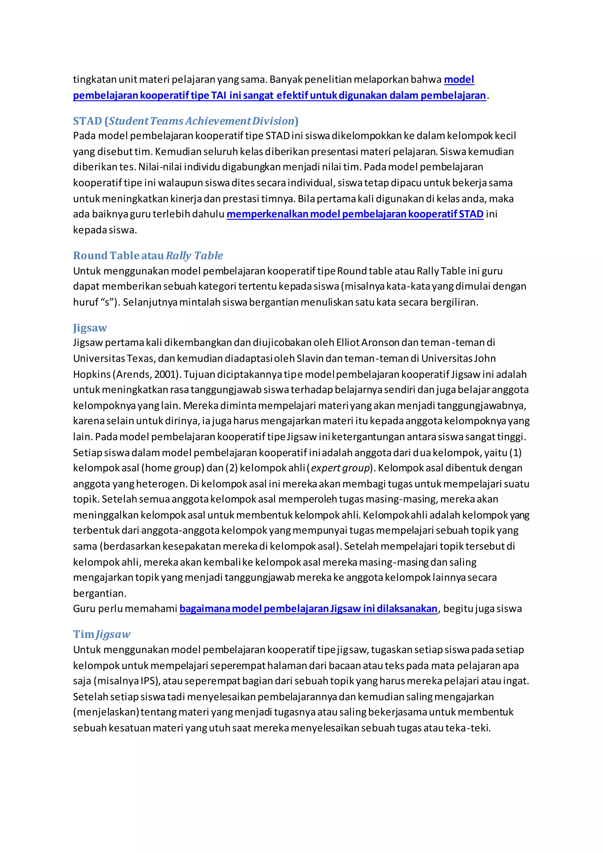 tingkatan unit materi pelajaran yang sama. Banyak penelitian melaporkan bahwa model 
pembelajaran kooperatif tipe TAI ini sangat efektif untuk digunakan dalam pembelajaran. 
STAD (Student Teams Achievement Division) 
Pada model pembelajaran kooperatif tipe STAD ini siswa dikelompokkan ke dalam kelompok kecil 
yang disebut tim. Kemudian seluruh kelas diberikan presentasi materi pelajaran. Siswa kemudian 
diberikan tes. Nilai-nilai individu digabungkan menjadi nilai tim. Pada model pembelajaran 
kooperatif tipe ini walaupun siswa dites secara individual, siswa tetap dipacu untuk bekerja sama 
untuk meningkatkan kinerja dan prestasi timnya. Bila pertama kali digunakan di kelas anda, maka 
ada baiknya guru terlebih dahulu memperkenalkan model pembelajaran kooperatif STAD ini 
kepada siswa. 
Round Table atau Rally Table 
Untuk menggunakan model pembelajaran kooperatif tipe Round table atau Rally Table ini guru 
dapat memberikan sebuah kategori tertentu kepada siswa (misalnya kata-kata yang dimulai dengan 
huruf “s”). Selanjutnya mintalah siswa bergantian menuliskan satu kata secara bergiliran. 
Jigsaw 
Jigsaw pertama kali dikembangkan dan diujicobakan oleh Elliot Aronson dan teman-teman di 
Universitas Texas, dan kemudian diadaptasi oleh Slavin dan teman-teman di Universitas John 
Hopkins (Arends, 2001). Tujuan diciptakannya tipe model pembelajaran kooperatif Jigsaw ini adalah 
untuk meningkatkan rasa tanggungjawab siswa terhadap belajarnya sendiri dan juga belajar anggota 
kelompoknya yang lain. Mereka diminta mempelajari materi yang akan menjadi tanggungjawabnya, 
karena selain untuk dirinya, ia juga harus mengajarkan materi itu kepada anggota kelompoknya yang 
lain. Pada model pembelajaran kooperatif tipe Jigsaw ini ketergantungan antara siswa sangat tinggi. 
Setiap siswa dalam model pembelajaran kooperatif ini adalah anggota dari dua kelompok, yaitu (1) 
kelompok asal (home group) dan (2) kelompok ahli (expert group). Kelompok asal dibentuk dengan 
anggota yang heterogen. Di kelompok asal ini mereka akan membagi tugas untuk mempelajari suatu 
topik. Setelah semua anggota kelompok asal memperoleh tugas masing-masing, mereka akan 
meninggalkan kelompok asal untuk membentuk kelompok ahli. Kelompok ahli adalah kelompok yang 
terbentuk dari anggota-anggota kelompok yang mempunyai tugas mempelajari sebuah topik yang 
sama (berdasarkan kesepakatan mereka di kelompok asal). Setelah mempelajari topik tersebut di 
kelompok ahli, mereka akan kembali ke kelompok asal mereka masing-masing dan saling 
mengajarkan topik yang menjadi tanggungjawab mereka ke anggota kelompok lainnya secara 
bergantian. 
Guru perlu memahami bagaimana model pembelajaran Jigsaw ini dilaksanakan, begitu juga siswa 
Tim Jigsaw 
Untuk menggunakan model pembelajaran kooperatif tipe jigsaw, tugaskan setiap siswa pada setiap 
kelompok untuk mempelajari seperempat halaman dari bacaan atau teks pada mata pelajaran apa 
saja (misalnya IPS), atau seperempat bagian dari sebuah topik yang harus mereka pelajari atau ingat. 
Setelah setiap siswa tadi menyelesaikan pembelajarannya dan kemudian saling mengajarkan 
(menjelaskan) tentang materi yang menjadi tugasnya atau saling bekerjasama untuk membentuk 
sebuah kesatuan materi yang utuh saat mereka menyelesaikan sebuah tugas atau teka-teki. 
 