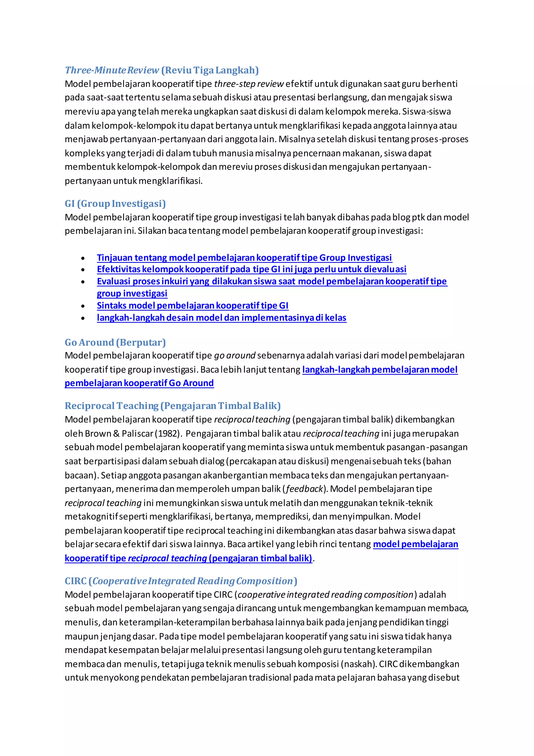 Three-Minute Review (Reviu Tiga Langkah) 
Model pembelajaran kooperatif tipe three-step review efektif untuk digunakan saat guru berhenti 
pada saat-saat tertentu selama sebuah diskusi atau presentasi berlangsung, dan mengajak siswa 
mereviu apa yang telah mereka ungkapkan saat diskusi di dalam kelompok mereka. Siswa-siswa 
dalam kelompok-kelompok itu dapat bertanya untuk mengklarifikasi kepada anggota lainnya atau 
menjawab pertanyaan-pertanyaan dari anggota lain. Misalnya setelah diskusi tentang proses-proses 
kompleks yang terjadi di dalam tubuh manusia misalnya pencernaan makanan, siswa dapat 
membentuk kelompok-kelompok dan mereviu proses diskusi dan mengajukan pertanyaan-pertanyaan 
untuk mengklarifikasi. 
GI (Group Investigasi) 
Model pembelajaran kooperatif tipe group investigasi telah banyak dibahas pada blog ptk dan model 
pembelajaran ini. Silakan baca tentang model pembelajaran kooperatif group investigasi: 
 Tinjauan tentang model pembelajaran kooperatif tipe Group Investigasi 
 Efektivitas kelompok kooperatif pada tipe GI ini juga perlu untuk dievaluasi 
 Evaluasi proses inkuiri yang dilakukan siswa saat model pembelajaran kooperatif tipe 
group investigasi 
 Sintaks model pembelajaran kooperatif tipe GI 
 langkah-langkah desain model dan implementasinya di kelas 
Go Around (Berputar) 
Model pembelajaran kooperatif tipe go around sebenarnya adalah variasi dari model pembelajaran 
kooperatif tipe group investigasi. Baca lebih lanjut tentang langkah-langkah pembelajaran model 
pembelajaran kooperatif Go Around 
Reciprocal Teaching (Pengajaran Timbal Balik) 
Model pembelajaran kooperatif tipe reciprocal teaching (pengajaran timbal balik) dikembangkan 
oleh Brown & Paliscar (1982). Pengajaran timbal balik atau reciprocal teaching ini juga merupakan 
sebuah model pembelajaran kooperatif yang meminta siswa untuk membentuk pasangan-pasangan 
saat berpartisipasi dalam sebuah dialog (percakapan atau diskusi) mengenai sebuah teks (bahan 
bacaan). Setiap anggota pasangan akanbergantian membaca teks dan mengajukan pertanyaan-pertanyaan, 
menerima dan memperoleh umpan balik ( feedback). Model pembelajaran tipe 
reciprocal teaching ini memungkinkan siswa untuk melatih dan menggunakan teknik-teknik 
metakognitif seperti mengklarifikasi, bertanya, memprediksi, dan menyimpulkan. Model 
pembelajaran kooperatif tipe reciprocal teaching ini dikembangkan atas dasar bahwa siswa dapat 
belajar secara efektif dari siswa lainnya. Baca artikel yang lebih rinci tentang model pembelajaran 
kooperatif tipe reciprocal teaching (pengajaran timbal balik). 
CIRC (Cooperative Integrated Reading Composition) 
Model pembelajaran kooperatif tipe CIRC (cooperative integrated reading composition) adalah 
sebuah model pembelajaran yang sengaja dirancang untuk mengembangkan kemampuan membaca, 
menulis, dan keterampilan-keterampilan berbahasa lainnya baik pada jenjang pendidikan tinggi 
maupun jenjang dasar. Pada tipe model pembelajaran kooperatif yang satu ini siswa tidak hanya 
mendapat kesempatan belajar melalui presentasi langsung oleh guru tentang keterampilan 
membaca dan menulis, tetapi juga teknik menulis sebuah komposisi (naskah). CIRC dikembangkan 
untuk menyokong pendekatan pembelajaran tradisional pada mata pelajaran bahasa yang disebut 
 