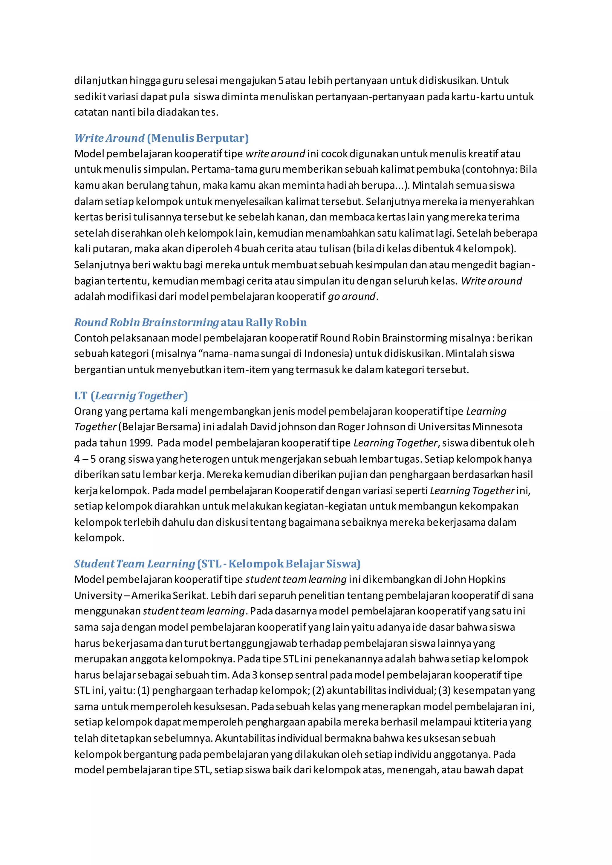 dilanjutkan hingga guru selesai mengajukan 5 atau lebih pertanyaan untuk didiskusikan. Untuk 
sedikit variasi dapat pula siswa diminta menuliskan pertanyaan-pertanyaan pada kartu-kartu untuk 
catatan nanti bila diadakan tes. 
Write Around (Menulis Berputar) 
Model pembelajaran kooperatif tipe write around ini cocok digunakan untuk menulis kreatif atau 
untuk menulis simpulan. Pertama-tama guru memberikan sebuah kalimat pembuka (contohnya: Bila 
kamu akan berulang tahun, maka kamu akan meminta hadiah berupa...). Mintalah semua siswa 
dalam setiap kelompok untuk menyelesaikan kalimat tersebut. Selanjutnya mereka ia menyerahkan 
kertas berisi tulisannya tersebut ke sebelah kanan, dan membaca kertas lain yang mereka terima 
setelah diserahkan oleh kelompok lain, kemudian menambahkan satu kalimat lagi. Setelah beberapa 
kali putaran, maka akan diperoleh 4 buah cerita atau tulisan (bila di kelas dibentuk 4 kelompok). 
Selanjutnya beri waktu bagi mereka untuk membuat sebuah kesimpulan dan atau mengedit bagian-bagian 
tertentu, kemudian membagi cerita atau simpulan itu dengan seluruh kelas. Write around 
adalah modifikasi dari model pembelajaran kooperatif go around. 
Round Robin Brainstorming atau Rally Robin 
Contoh pelaksanaan model pembelajaran kooperatif Round Robin Brainstorming misalnya : berikan 
sebuah kategori (misalnya “nama-nama sungai di Indonesia) untuk didiskusikan. Mintalah siswa 
bergantian untuk menyebutkan item-item yang termasuk ke dalam kategori tersebut. 
LT (Learnig Together) 
Orang yang pertama kali mengembangkan jenis model pembelajaran kooperatif tipe Learning 
Together (Belajar Bersama) ini adalah David johnson dan Roger Johnson di Universitas Minnesota 
pada tahun 1999. Pada model pembelajaran kooperatif tipe Learning Together, siswa dibentuk oleh 
4 – 5 orang siswa yang heterogen untuk mengerjakan sebuah lembar tugas. Setiap kelompok hanya 
diberikan satu lembar kerja. Mereka kemudian diberikan pujian dan penghargaan berdasarkan hasil 
kerja kelompok. Pada model pembelajaran Kooperatif dengan variasi seperti Learning Together ini, 
setiap kelompok diarahkan untuk melakukan kegiatan-kegiatan untuk membangun kekompakan 
kelompok terlebih dahulu dan diskusi tentang bagaimana sebaiknya mereka bekerjasama dalam 
kelompok. 
Student Team Learning (STL - Kelompok Belajar Siswa) 
Model pembelajaran kooperatif tipe student team learning ini dikembangkan di John Hopkins 
University – Amerika Serikat. Lebih dari separuh penelitian tentang pembelajaran kooperatif di sana 
menggunakan student team learning. Pada dasarnya model pembelajaran kooperatif yang satu ini 
sama saja dengan model pembelajaran kooperatif yang lain yaitu adanya ide dasar bahwa siswa 
harus bekerjasama dan turut bertanggungjawab terhadap pembelajaran siswa lainnya yang 
merupakan anggota kelompoknya. Pada tipe STL ini penekanannya adalah bahwa setiap kelompok 
harus belajar sebagai sebuah tim. Ada 3 konsep sentral pada model pembelajaran kooperatif tipe 
STL ini, yaitu: (1) penghargaan terhadap kelompok; (2) akuntabilitas individual; (3) kesempatan yang 
sama untuk memperoleh kesuksesan. Pada sebuah kelas yang menerapkan model pembelajaran ini, 
setiap kelompok dapat memperoleh penghargaan apabila mereka berhasil melampaui ktiteria yang 
telah ditetapkan sebelumnya. Akuntabilitas individual bermakna bahwa kesuksesan sebuah 
kelompok bergantung pada pembelajaran yang dilakukan oleh setiap individu anggotanya. Pada 
model pembelajaran tipe STL, setiap siswa baik dari kelompok atas, menengah, atau bawah dapat 
 