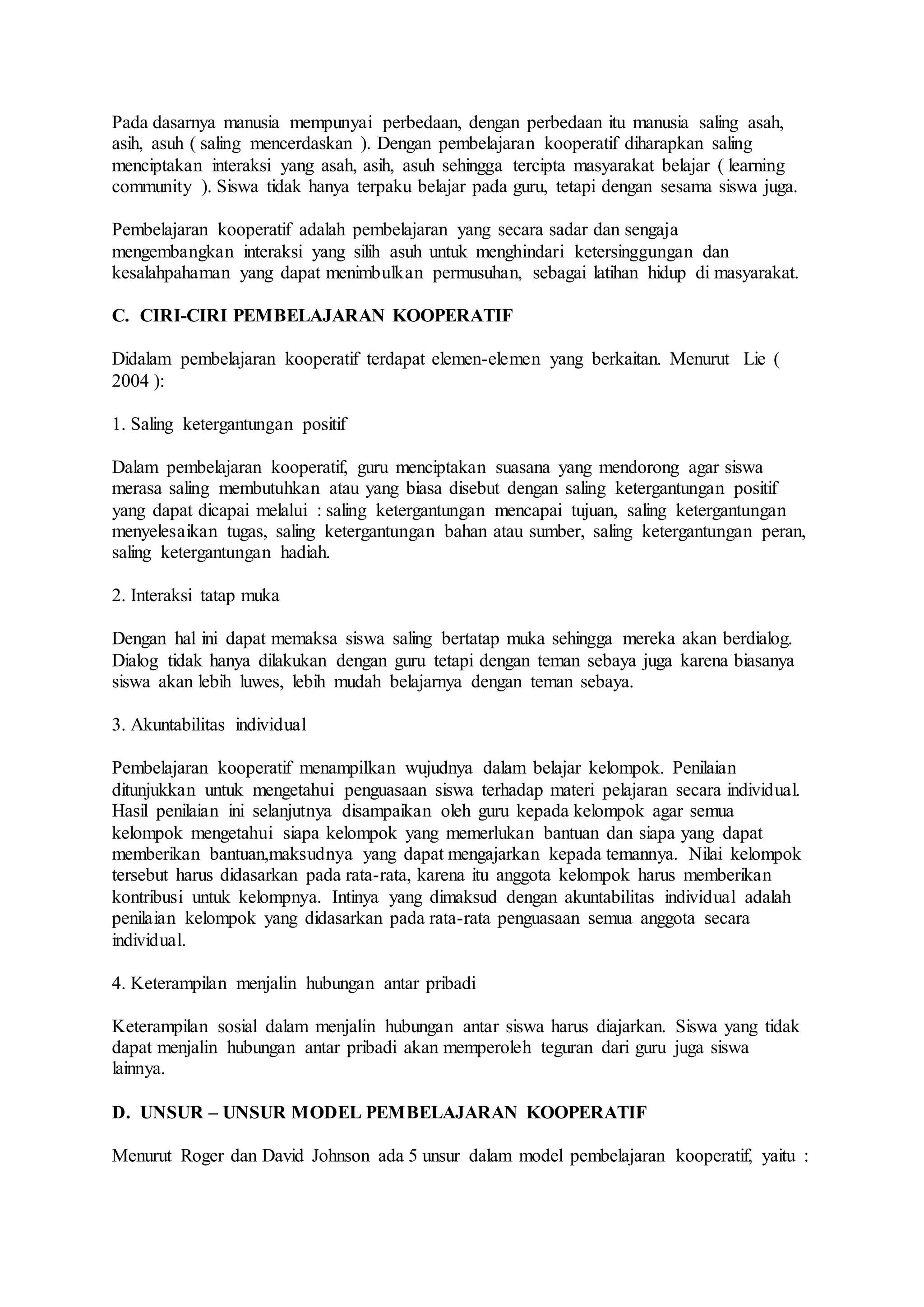 Pada dasarnya manusia mempunyai perbedaan, dengan perbedaan itu manusia saling asah, 
asih, asuh ( saling mencerdaskan ). Dengan pembelajaran kooperatif diharapkan saling 
menciptakan interaksi yang asah, asih, asuh sehingga tercipta masyarakat belajar ( learning 
community ). Siswa tidak hanya terpaku belajar pada guru, tetapi dengan sesama siswa juga. 
Pembelajaran kooperatif adalah pembelajaran yang secara sadar dan sengaja 
mengembangkan interaksi yang silih asuh untuk menghindari ketersinggungan dan 
kesalahpahaman yang dapat menimbulkan permusuhan, sebagai latihan hidup di masyarakat. 
C. CIRI-CIRI PEMBELAJARAN KOOPERATIF 
Didalam pembelajaran kooperatif terdapat elemen-elemen yang berkaitan. Menurut Lie ( 
2004 ): 
1. Saling ketergantungan positif 
Dalam pembelajaran kooperatif, guru menciptakan suasana yang mendorong agar siswa 
merasa saling membutuhkan atau yang biasa disebut dengan saling ketergantungan positif 
yang dapat dicapai melalui : saling ketergantungan mencapai tujuan, saling ketergantungan 
menyelesaikan tugas, saling ketergantungan bahan atau sumber, saling ketergantungan peran, 
saling ketergantungan hadiah. 
2. Interaksi tatap muka 
Dengan hal ini dapat memaksa siswa saling bertatap muka sehingga mereka akan berdialog. 
Dialog tidak hanya dilakukan dengan guru tetapi dengan teman sebaya juga karena biasanya 
siswa akan lebih luwes, lebih mudah belajarnya dengan teman sebaya. 
3. Akuntabilitas individual 
Pembelajaran kooperatif menampilkan wujudnya dalam belajar kelompok. Penilaian 
ditunjukkan untuk mengetahui penguasaan siswa terhadap materi pelajaran secara individual. 
Hasil penilaian ini selanjutnya disampaikan oleh guru kepada kelompok agar semua 
kelompok mengetahui siapa kelompok yang memerlukan bantuan dan siapa yang dapat 
memberikan bantuan,maksudnya yang dapat mengajarkan kepada temannya. Nilai kelompok 
tersebut harus didasarkan pada rata-rata, karena itu anggota kelompok harus memberikan 
kontribusi untuk kelompnya. Intinya yang dimaksud dengan akuntabilitas individual adalah 
penilaian kelompok yang didasarkan pada rata-rata penguasaan semua anggota secara 
individual. 
4. Keterampilan menjalin hubungan antar pribadi 
Keterampilan sosial dalam menjalin hubungan antar siswa harus diajarkan. Siswa yang tidak 
dapat menjalin hubungan antar pribadi akan memperoleh teguran dari guru juga siswa 
lainnya. 
D. UNSUR – UNSUR MODEL PEMBELAJARAN KOOPERATIF 
Menurut Roger dan David Johnson ada 5 unsur dalam model pembelajaran kooperatif, yaitu : 
 