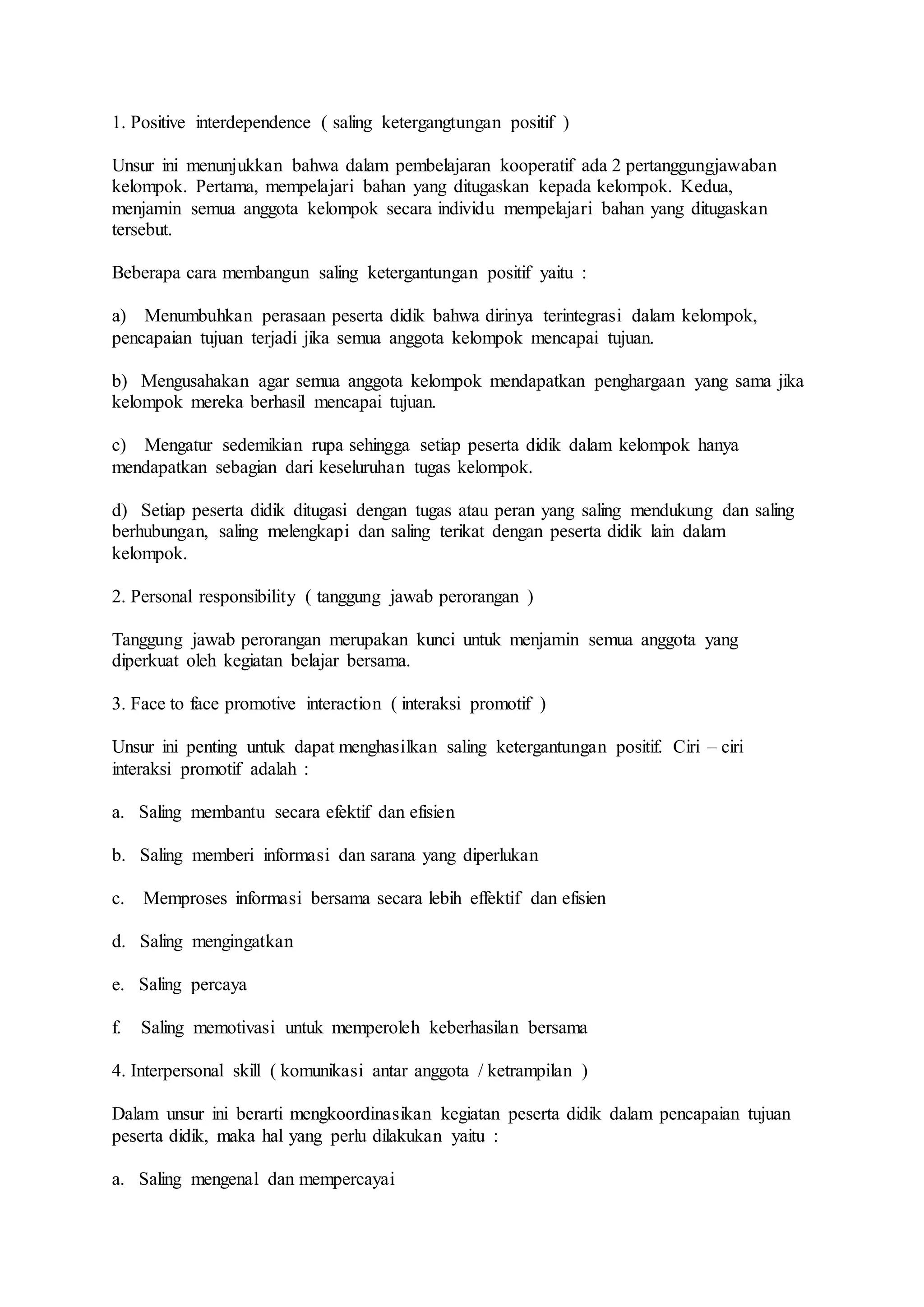 1. Positive interdependence ( saling ketergangtungan positif ) 
Unsur ini menunjukkan bahwa dalam pembelajaran kooperatif ada 2 pertanggungjawaban 
kelompok. Pertama, mempelajari bahan yang ditugaskan kepada kelompok. Kedua, 
menjamin semua anggota kelompok secara individu mempelajari bahan yang ditugaskan 
tersebut. 
Beberapa cara membangun saling ketergantungan positif yaitu : 
a) Menumbuhkan perasaan peserta didik bahwa dirinya terintegrasi dalam kelompok, 
pencapaian tujuan terjadi jika semua anggota kelompok mencapai tujuan. 
b) Mengusahakan agar semua anggota kelompok mendapatkan penghargaan yang sama jika 
kelompok mereka berhasil mencapai tujuan. 
c) Mengatur sedemikian rupa sehingga setiap peserta didik dalam kelompok hanya 
mendapatkan sebagian dari keseluruhan tugas kelompok. 
d) Setiap peserta didik ditugasi dengan tugas atau peran yang saling mendukung dan saling 
berhubungan, saling melengkapi dan saling terikat dengan peserta didik lain dalam 
kelompok. 
2. Personal responsibility ( tanggung jawab perorangan ) 
Tanggung jawab perorangan merupakan kunci untuk menjamin semua anggota yang 
diperkuat oleh kegiatan belajar bersama. 
3. Face to face promotive interaction ( interaksi promotif ) 
Unsur ini penting untuk dapat menghasilkan saling ketergantungan positif. Ciri – ciri 
interaksi promotif adalah : 
a. Saling membantu secara efektif dan efisien 
b. Saling memberi informasi dan sarana yang diperlukan 
c. Memproses informasi bersama secara lebih effektif dan efisien 
d. Saling mengingatkan 
e. Saling percaya 
f. Saling memotivasi untuk memperoleh keberhasilan bersama 
4. Interpersonal skill ( komunikasi antar anggota / ketrampilan ) 
Dalam unsur ini berarti mengkoordinasikan kegiatan peserta didik dalam pencapaian tujuan 
peserta didik, maka hal yang perlu dilakukan yaitu : 
a. Saling mengenal dan mempercayai 
 