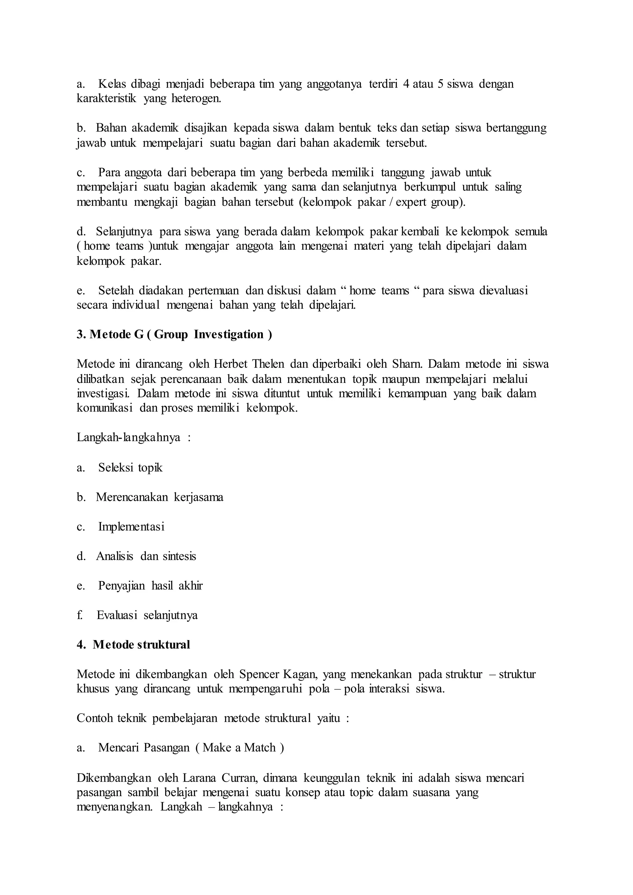 a. Kelas dibagi menjadi beberapa tim yang anggotanya terdiri 4 atau 5 siswa dengan 
karakteristik yang heterogen. 
b. Bahan akademik disajikan kepada siswa dalam bentuk teks dan setiap siswa bertanggung 
jawab untuk mempelajari suatu bagian dari bahan akademik tersebut. 
c. Para anggota dari beberapa tim yang berbeda memiliki tanggung jawab untuk 
mempelajari suatu bagian akademik yang sama dan selanjutnya berkumpul untuk saling 
membantu mengkaji bagian bahan tersebut (kelompok pakar / expert group). 
d. Selanjutnya para siswa yang berada dalam kelompok pakar kembali ke kelompok semula 
( home teams )untuk mengajar anggota lain mengenai materi yang telah dipelajari dalam 
kelompok pakar. 
e. Setelah diadakan pertemuan dan diskusi dalam “ home teams “ para siswa dievaluasi 
secara individual mengenai bahan yang telah dipelajari. 
3. Metode G ( Group Investigation ) 
Metode ini dirancang oleh Herbet Thelen dan diperbaiki oleh Sharn. Dalam metode ini siswa 
dilibatkan sejak perencanaan baik dalam menentukan topik maupun mempelajari melalui 
investigasi. Dalam metode ini siswa dituntut untuk memiliki kemampuan yang baik dalam 
komunikasi dan proses memiliki kelompok. 
Langkah-langkahnya : 
a. Seleksi topik 
b. Merencanakan kerjasama 
c. Implementasi 
d. Analisis dan sintesis 
e. Penyajian hasil akhir 
f. Evaluasi selanjutnya 
4. Metode struktural 
Metode ini dikembangkan oleh Spencer Kagan, yang menekankan pada struktur – struktur 
khusus yang dirancang untuk mempengaruhi pola – pola interaksi siswa. 
Contoh teknik pembelajaran metode struktural yaitu : 
a. Mencari Pasangan ( Make a Match ) 
Dikembangkan oleh Larana Curran, dimana keunggulan teknik ini adalah siswa mencari 
pasangan sambil belajar mengenai suatu konsep atau topic dalam suasana yang 
menyenangkan. Langkah – langkahnya : 
 