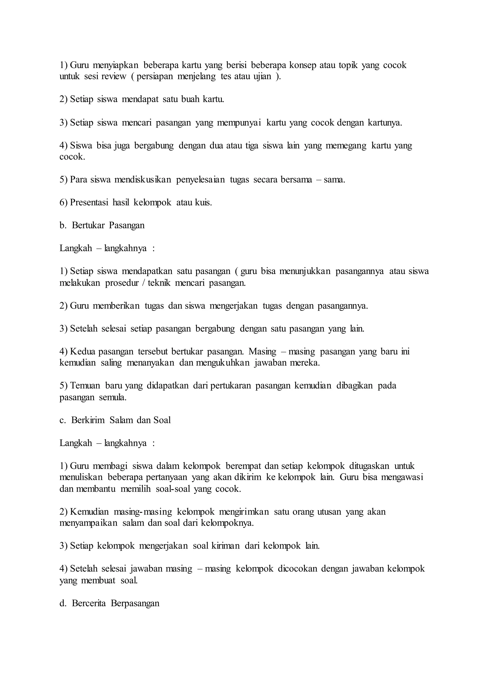 1) Guru menyiapkan beberapa kartu yang berisi beberapa konsep atau topik yang cocok 
untuk sesi review ( persiapan menjelang tes atau ujian ). 
2) Setiap siswa mendapat satu buah kartu. 
3) Setiap siswa mencari pasangan yang mempunyai kartu yang cocok dengan kartunya. 
4) Siswa bisa juga bergabung dengan dua atau tiga siswa lain yang memegang kartu yang 
cocok. 
5) Para siswa mendiskusikan penyelesaian tugas secara bersama – sama. 
6) Presentasi hasil kelompok atau kuis. 
b. Bertukar Pasangan 
Langkah – langkahnya : 
1) Setiap siswa mendapatkan satu pasangan ( guru bisa menunjukkan pasangannya atau siswa 
melakukan prosedur / teknik mencari pasangan. 
2) Guru memberikan tugas dan siswa mengerjakan tugas dengan pasangannya. 
3) Setelah selesai setiap pasangan bergabung dengan satu pasangan yang lain. 
4) Kedua pasangan tersebut bertukar pasangan. Masing – masing pasangan yang baru ini 
kemudian saling menanyakan dan mengukuhkan jawaban mereka. 
5) Temuan baru yang didapatkan dari pertukaran pasangan kemudian dibagikan pada 
pasangan semula. 
c. Berkirim Salam dan Soal 
Langkah – langkahnya : 
1) Guru membagi siswa dalam kelompok berempat dan setiap kelompok ditugaskan untuk 
menuliskan beberapa pertanyaan yang akan dikirim ke kelompok lain. Guru bisa mengawasi 
dan membantu memilih soal-soal yang cocok. 
2) Kemudian masing-masing kelompok mengirimkan satu orang utusan yang akan 
menyampaikan salam dan soal dari kelompoknya. 
3) Setiap kelompok mengerjakan soal kiriman dari kelompok lain. 
4) Setelah selesai jawaban masing – masing kelompok dicocokan dengan jawaban kelompok 
yang membuat soal. 
d. Bercerita Berpasangan 
 
