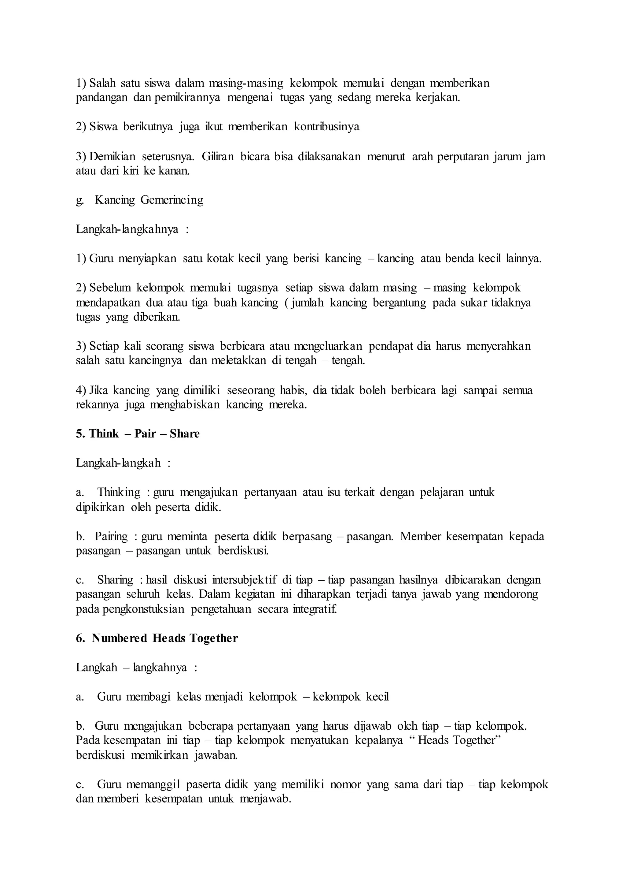 1) Salah satu siswa dalam masing-masing kelompok memulai dengan memberikan 
pandangan dan pemikirannya mengenai tugas yang sedang mereka kerjakan. 
2) Siswa berikutnya juga ikut memberikan kontribusinya 
3) Demikian seterusnya. Giliran bicara bisa dilaksanakan menurut arah perputaran jarum jam 
atau dari kiri ke kanan. 
g. Kancing Gemerincing 
Langkah-langkahnya : 
1) Guru menyiapkan satu kotak kecil yang berisi kancing – kancing atau benda kecil lainnya. 
2) Sebelum kelompok memulai tugasnya setiap siswa dalam masing – masing kelompok 
mendapatkan dua atau tiga buah kancing ( jumlah kancing bergantung pada sukar tidaknya 
tugas yang diberikan. 
3) Setiap kali seorang siswa berbicara atau mengeluarkan pendapat dia harus menyerahkan 
salah satu kancingnya dan meletakkan di tengah – tengah. 
4) Jika kancing yang dimiliki seseorang habis, dia tidak boleh berbicara lagi sampai semua 
rekannya juga menghabiskan kancing mereka. 
5. Think – Pair – Share 
Langkah-langkah : 
a. Thinking : guru mengajukan pertanyaan atau isu terkait dengan pelajaran untuk 
dipikirkan oleh peserta didik. 
b. Pairing : guru meminta peserta didik berpasang – pasangan. Member kesempatan kepada 
pasangan – pasangan untuk berdiskusi. 
c. Sharing : hasil diskusi intersubjektif di tiap – tiap pasangan hasilnya dibicarakan dengan 
pasangan seluruh kelas. Dalam kegiatan ini diharapkan terjadi tanya jawab yang mendorong 
pada pengkonstuksian pengetahuan secara integratif. 
6. Numbered Heads Together 
Langkah – langkahnya : 
a. Guru membagi kelas menjadi kelompok – kelompok kecil 
b. Guru mengajukan beberapa pertanyaan yang harus dijawab oleh tiap – tiap kelompok. 
Pada kesempatan ini tiap – tiap kelompok menyatukan kepalanya “ Heads Together” 
berdiskusi memikirkan jawaban. 
c. Guru memanggil paserta didik yang memiliki nomor yang sama dari tiap – tiap kelompok 
dan memberi kesempatan untuk menjawab. 
 