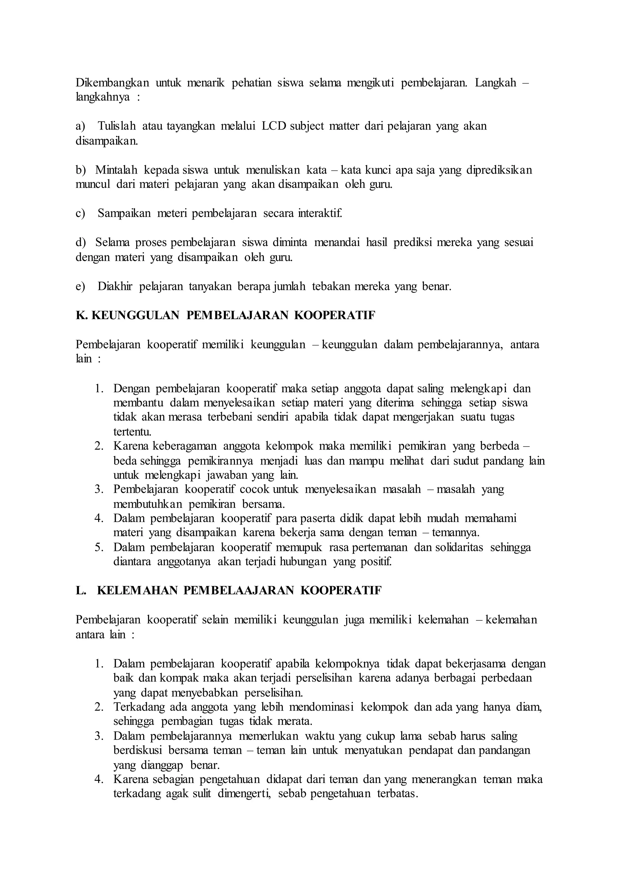 Dikembangkan untuk menarik pehatian siswa selama mengikuti pembelajaran. Langkah – 
langkahnya : 
a) Tulislah atau tayangkan melalui LCD subject matter dari pelajaran yang akan 
disampaikan. 
b) Mintalah kepada siswa untuk menuliskan kata – kata kunci apa saja yang diprediksikan 
muncul dari materi pelajaran yang akan disampaikan oleh guru. 
c) Sampaikan meteri pembelajaran secara interaktif. 
d) Selama proses pembelajaran siswa diminta menandai hasil prediksi mereka yang sesuai 
dengan materi yang disampaikan oleh guru. 
e) Diakhir pelajaran tanyakan berapa jumlah tebakan mereka yang benar. 
K. KEUNGGULAN PEMBELAJARAN KOOPERATIF 
Pembelajaran kooperatif memiliki keunggulan – keunggulan dalam pembelajarannya, antara 
lain : 
1. Dengan pembelajaran kooperatif maka setiap anggota dapat saling melengkapi dan 
membantu dalam menyelesaikan setiap materi yang diterima sehingga setiap siswa 
tidak akan merasa terbebani sendiri apabila tidak dapat mengerjakan suatu tugas 
tertentu. 
2. Karena keberagaman anggota kelompok maka memiliki pemikiran yang berbeda – 
beda sehingga pemikirannya menjadi luas dan mampu melihat dari sudut pandang lain 
untuk melengkapi jawaban yang lain. 
3. Pembelajaran kooperatif cocok untuk menyelesaikan masalah – masalah yang 
membutuhkan pemikiran bersama. 
4. Dalam pembelajaran kooperatif para paserta didik dapat lebih mudah memahami 
materi yang disampaikan karena bekerja sama dengan teman – temannya. 
5. Dalam pembelajaran kooperatif memupuk rasa pertemanan dan solidaritas sehingga 
diantara anggotanya akan terjadi hubungan yang positif. 
L. KELEMAHAN PEMBELAAJARAN KOOPERATIF 
Pembelajaran kooperatif selain memiliki keunggulan juga memiliki kelemahan – kelemahan 
antara lain : 
1. Dalam pembelajaran kooperatif apabila kelompoknya tidak dapat bekerjasama dengan 
baik dan kompak maka akan terjadi perselisihan karena adanya berbagai perbedaan 
yang dapat menyebabkan perselisihan. 
2. Terkadang ada anggota yang lebih mendominasi kelompok dan ada yang hanya diam, 
sehingga pembagian tugas tidak merata. 
3. Dalam pembelajarannya memerlukan waktu yang cukup lama sebab harus saling 
berdiskusi bersama teman – teman lain untuk menyatukan pendapat dan pandangan 
yang dianggap benar. 
4. Karena sebagian pengetahuan didapat dari teman dan yang menerangkan teman maka 
terkadang agak sulit dimengerti, sebab pengetahuan terbatas. 
 
