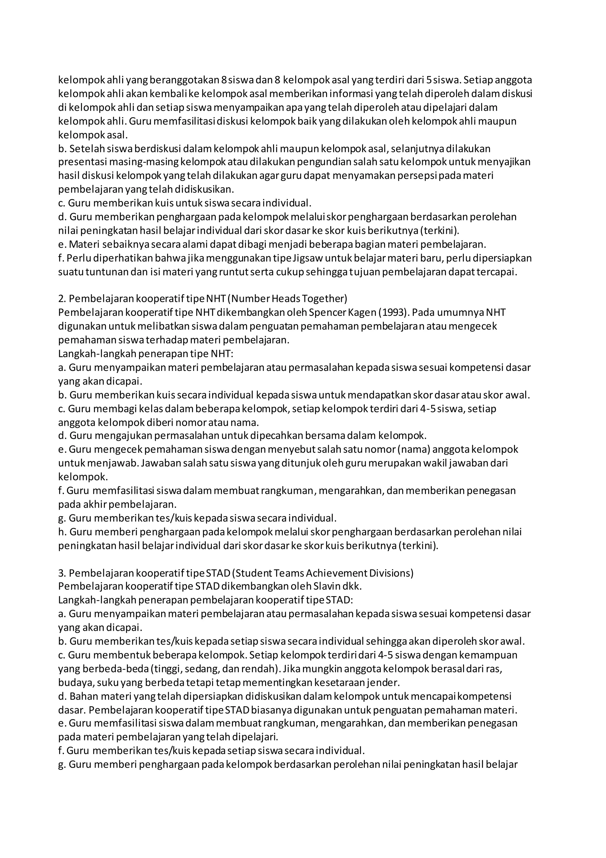 kelompok ahli yang beranggotakan 8 siswa dan 8 kelompok asal yang terdiri dari 5 siswa. Setiap anggota 
kelompok ahli akan kembali ke kelompok asal memberikan informasi yang telah diperoleh dalam diskusi 
di kelompok ahli dan setiap siswa menyampaikan apa yang telah diperoleh atau dipelajari dalam 
kelompok ahli. Guru memfasilitasi diskusi kelompok baik yang dilakukan oleh kelompok ahli maupun 
kelompok asal. 
b. Setelah siswa berdiskusi dalam kelompok ahli maupun kelompok asal, selanjutnya dilakukan 
presentasi masing-masing kelompok atau dilakukan pengundian salah satu kelompok untuk menyajikan 
hasil diskusi kelompok yang telah dilakukan agar guru dapat menyamakan persepsi pada materi 
pembelajaran yang telah didiskusikan. 
c. Guru memberikan kuis untuk siswa secara individual. 
d. Guru memberikan penghargaan pada kelompok melalui skor penghargaan berdasarkan perolehan 
nilai peningkatan hasil belajar individual dari skor dasar ke skor kuis berikutnya (terkini). 
e. Materi sebaiknya secara alami dapat dibagi menjadi beberapa bagian materi pembelajaran. 
f. Perlu diperhatikan bahwa jika menggunakan tipe Jigsaw untuk belajar materi baru, perlu dipersiapkan 
suatu tuntunan dan isi materi yang runtut serta cukup sehingga tujuan pembelajaran dapat tercapai. 
2. Pembelajaran kooperatif tipe NHT (Number Heads Together) 
Pembelajaran kooperatif tipe NHT dikembangkan oleh Spencer Kagen (1993). Pada umumnya NHT 
digunakan untuk melibatkan siswa dalam penguatan pemahaman pembelajaran atau mengecek 
pemahaman siswa terhadap materi pembelajaran. 
Langkah-langkah penerapan tipe NHT: 
a. Guru menyampaikan materi pembelajaran atau permasalahan kepada siswa sesuai kompetensi dasar 
yang akan dicapai. 
b. Guru memberikan kuis secara individual kepada siswa untuk mendapatkan skor dasar atau skor awal. 
c. Guru membagi kelas dalam beberapa kelompok, setiap kelompok terdiri dari 4-5 siswa, setiap 
anggota kelompok diberi nomor atau nama. 
d. Guru mengajukan permasalahan untuk dipecahkan bersama dalam kelompok. 
e. Guru mengecek pemahaman siswa dengan menyebut salah satu nomor (nama) anggota kelompok 
untuk menjawab. Jawaban salah satu siswa yang ditunjuk oleh guru merupakan wakil jawaban dari 
kelompok. 
f. Guru memfasilitasi siswa dalam membuat rangkuman, mengarahkan, dan memberikan penegasan 
pada akhir pembelajaran. 
g. Guru memberikan tes/kuis kepada siswa secara individual. 
h. Guru memberi penghargaan pada kelompok melalui skor penghargaan berdasarkan perolehan nilai 
peningkatan hasil belajar individual dari skor dasar ke skor kuis berikutnya (terkini). 
3. Pembelajaran kooperatif tipe STAD (Student Teams Achievement Divisions) 
Pembelajaran kooperatif tipe STAD dikembangkan oleh Slavin dkk. 
Langkah-langkah penerapan pembelajaran kooperatif tipe STAD: 
a. Guru menyampaikan materi pembelajaran atau permasalahan kepada siswa sesuai kompetensi dasar 
yang akan dicapai. 
b. Guru memberikan tes/kuis kepada setiap siswa secara individual sehingga akan diperoleh skor awal. 
c. Guru membentuk beberapa kelompok. Setiap kelompok terdiri dari 4-5 siswa dengan kemampuan 
yang berbeda-beda (tinggi, sedang, dan rendah). Jika mungkin anggota kelompok berasal dari ras, 
budaya, suku yang berbeda tetapi tetap mementingkan kesetaraan jender. 
d. Bahan materi yang telah dipersiapkan didiskusikan dalam kelompok untuk mencapai kompetensi 
dasar. Pembelajaran kooperatif tipe STAD biasanya digunakan untuk penguatan pemahaman materi. 
e. Guru memfasilitasi siswa dalam membuat rangkuman, mengarahkan, dan memberikan penegasan 
pada materi pembelajaran yang telah dipelajari. 
f. Guru memberikan tes/kuis kepada setiap siswa secara individual. 
g. Guru memberi penghargaan pada kelompok berdasarkan perolehan nilai peningkatan hasil belajar 
 