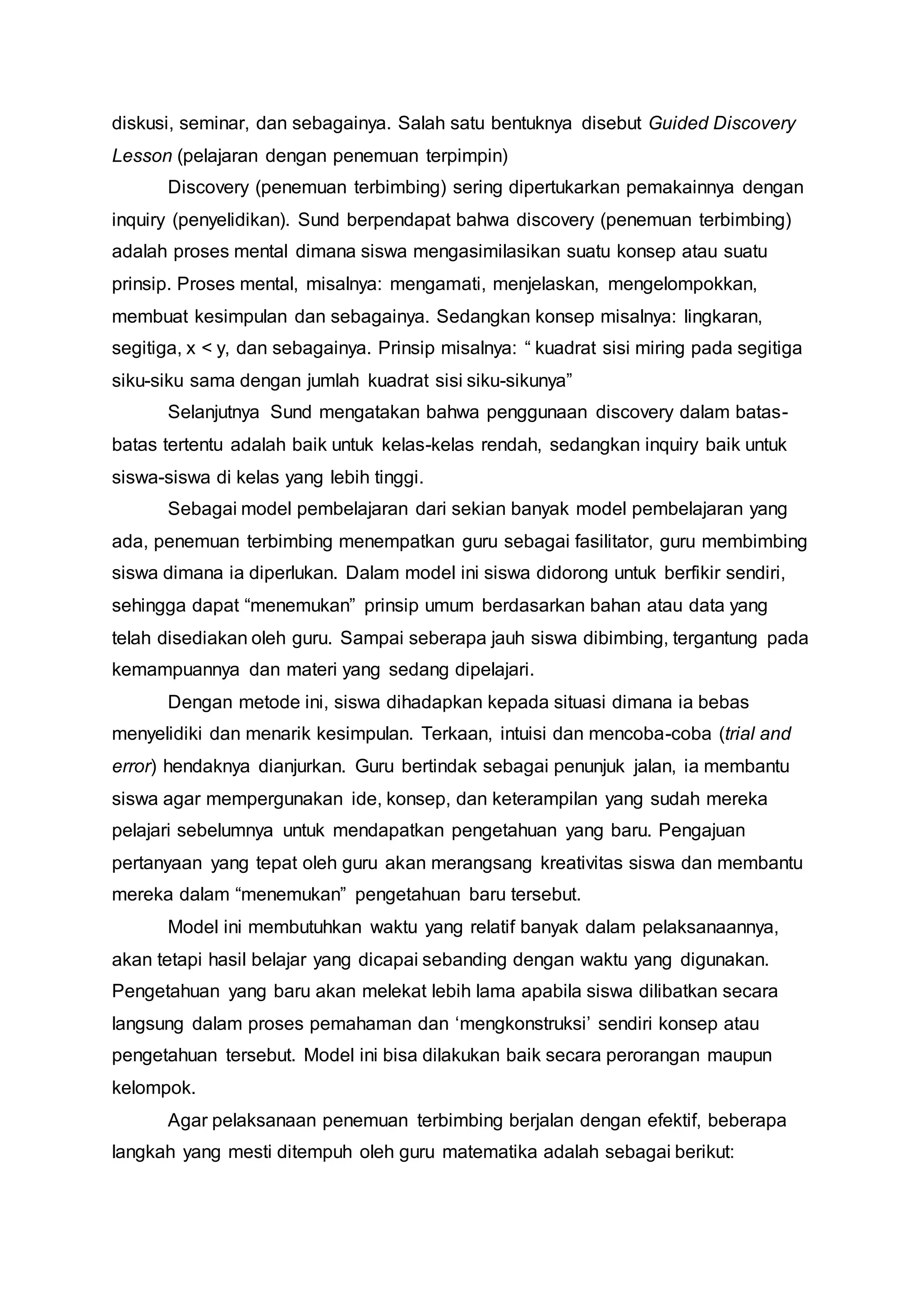 diskusi, seminar, dan sebagainya. Salah satu bentuknya disebut Guided Discovery 
Lesson (pelajaran dengan penemuan terpimpin) 
Discovery (penemuan terbimbing) sering dipertukarkan pemakainnya dengan 
inquiry (penyelidikan). Sund berpendapat bahwa discovery (penemuan terbimbing) 
adalah proses mental dimana siswa mengasimilasikan suatu konsep atau suatu 
prinsip. Proses mental, misalnya: mengamati, menjelaskan, mengelompokkan, 
membuat kesimpulan dan sebagainya. Sedangkan konsep misalnya: lingkaran, 
segitiga, x < y, dan sebagainya. Prinsip misalnya: “ kuadrat sisi miring pada segitiga 
siku-siku sama dengan jumlah kuadrat sisi siku-sikunya” 
Selanjutnya Sund mengatakan bahwa penggunaan discovery dalam batas-batas 
tertentu adalah baik untuk kelas-kelas rendah, sedangkan inquiry baik untuk 
siswa-siswa di kelas yang lebih tinggi. 
Sebagai model pembelajaran dari sekian banyak model pembelajaran yang 
ada, penemuan terbimbing menempatkan guru sebagai fasilitator, guru membimbing 
siswa dimana ia diperlukan. Dalam model ini siswa didorong untuk berfikir sendiri, 
sehingga dapat “menemukan” prinsip umum berdasarkan bahan atau data yang 
telah disediakan oleh guru. Sampai seberapa jauh siswa dibimbing, tergantung pada 
kemampuannya dan materi yang sedang dipelajari. 
Dengan metode ini, siswa dihadapkan kepada situasi dimana ia bebas 
menyelidiki dan menarik kesimpulan. Terkaan, intuisi dan mencoba-coba (trial and 
error) hendaknya dianjurkan. Guru bertindak sebagai penunjuk jalan, ia membantu 
siswa agar mempergunakan ide, konsep, dan keterampilan yang sudah mereka 
pelajari sebelumnya untuk mendapatkan pengetahuan yang baru. Pengajuan 
pertanyaan yang tepat oleh guru akan merangsang kreativitas siswa dan membantu 
mereka dalam “menemukan” pengetahuan baru tersebut. 
Model ini membutuhkan waktu yang relatif banyak dalam pelaksanaannya, 
akan tetapi hasil belajar yang dicapai sebanding dengan waktu yang digunakan. 
Pengetahuan yang baru akan melekat lebih lama apabila siswa dilibatkan secara 
langsung dalam proses pemahaman dan ‘mengkonstruksi’ sendiri konsep atau 
pengetahuan tersebut. Model ini bisa dilakukan baik secara perorangan maupun 
kelompok. 
Agar pelaksanaan penemuan terbimbing berjalan dengan efektif, beberapa 
langkah yang mesti ditempuh oleh guru matematika adalah sebagai berikut: 
 
