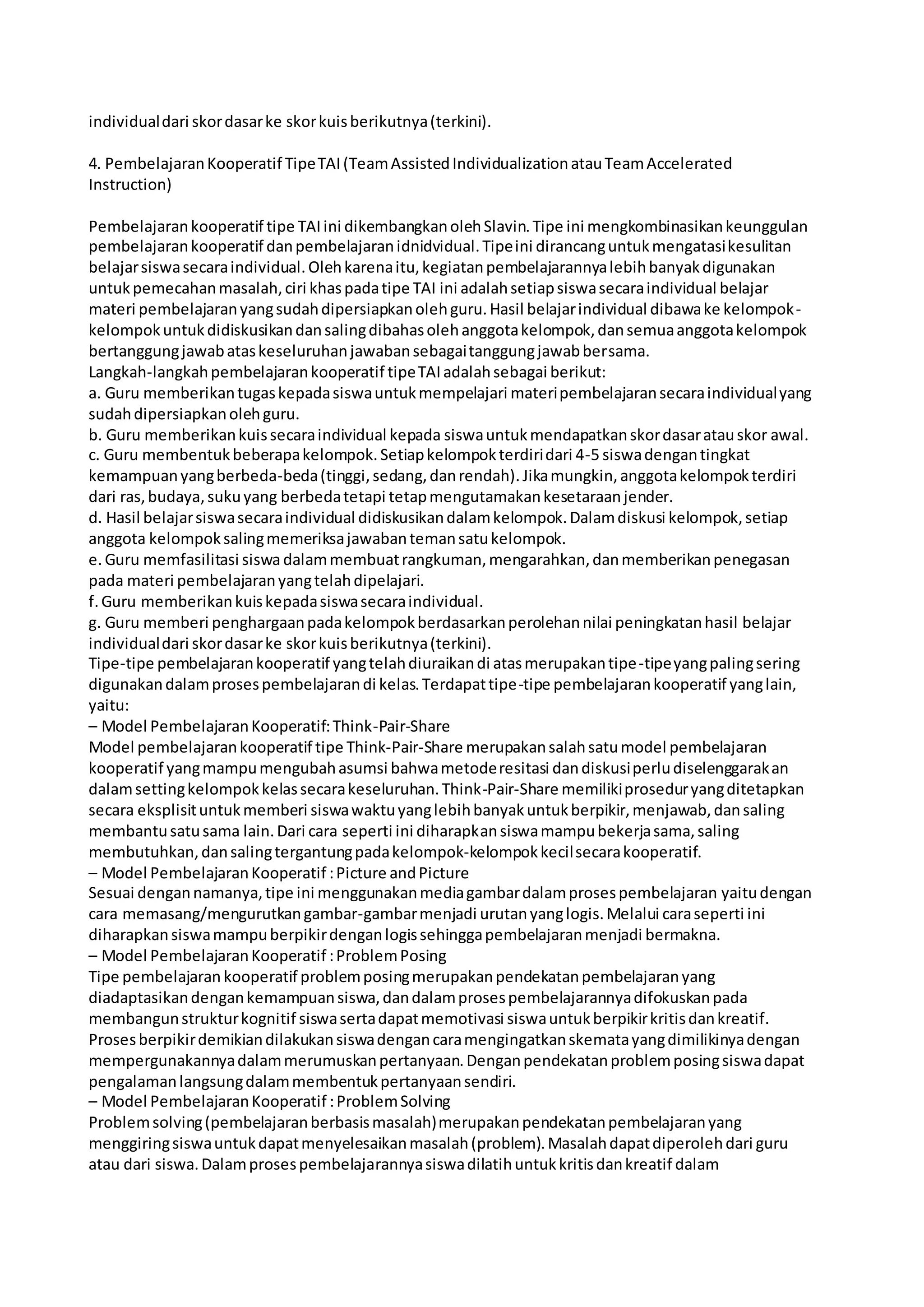 individual dari skor dasar ke skor kuis berikutnya (terkini). 
4. Pembelajaran Kooperatif Tipe TAI (Team Assisted Individualization atau Team Accelerated 
Instruction) 
Pembelajaran kooperatif tipe TAI ini dikembangkan oleh Slavin. Tipe ini mengkombinasikan keunggulan 
pembelajaran kooperatif dan pembelajaran idnidvidual. Tipe ini dirancang untuk mengatasi kesulitan 
belajar siswa secara individual. Oleh karena itu, kegiatan pembelajarannya lebih banyak digunakan 
untuk pemecahan masalah, ciri khas pada tipe TAI ini adalah setiap siswa secara individual belajar 
materi pembelajaran yang sudah dipersiapkan oleh guru. Hasil belajar individual dibawa ke kelompok-kelompok 
untuk didiskusikan dan saling dibahas oleh anggota kelompok, dan semua anggota kelompok 
bertanggung jawab atas keseluruhan jawaban sebagai tanggung jawab bersama. 
Langkah-langkah pembelajaran kooperatif tipe TAI adalah sebagai berikut: 
a. Guru memberikan tugas kepada siswa untuk mempelajari materi pembelajaran secara individual yang 
sudah dipersiapkan oleh guru. 
b. Guru memberikan kuis secara individual kepada siswa untuk mendapatkan skor dasar atau skor awal. 
c. Guru membentuk beberapa kelompok. Setiap kelompok terdiri dari 4-5 siswa dengan tingkat 
kemampuan yang berbeda-beda (tinggi, sedang, dan rendah). Jika mungkin, anggota kelompok terdiri 
dari ras, budaya, suku yang berbeda tetapi tetap mengutamakan kesetaraan jender. 
d. Hasil belajar siswa secara individual didiskusikan dalam kelompok. Dalam diskusi kelompok, setiap 
anggota kelompok saling memeriksa jawaban teman satu kelompok. 
e. Guru memfasilitasi siswa dalam membuat rangkuman, mengarahkan, dan memberikan penegasan 
pada materi pembelajaran yang telah dipelajari. 
f. Guru memberikan kuis kepada siswa secara individual. 
g. Guru memberi penghargaan pada kelompok berdasarkan perolehan nilai peningkatan hasil belajar 
individual dari skor dasar ke skor kuis berikutnya (terkini). 
Tipe-tipe pembelajaran kooperatif yang telah diuraikan di atas merupakan tipe-tipe yang paling sering 
digunakan dalam proses pembelajaran di kelas. Terdapat tipe-tipe pembelajaran kooperatif yang lain, 
yaitu: 
– Model Pembelajaran Kooperatif: Think-Pair-Share 
Model pembelajaran kooperatif tipe Think-Pair-Share merupakan salah satu model pembelajaran 
kooperatif yang mampu mengubah asumsi bahwa metode resitasi dan diskusi perlu diselenggarakan 
dalam setting kelompok kelas secara keseluruhan. Think-Pair-Share memiliki prosedur yang ditetapkan 
secara eksplisit untuk memberi siswa waktu yang lebih banyak untuk berpikir, menjawab, dan saling 
membantu satu sama lain. Dari cara seperti ini diharapkan siswa mampu bekerja sama, saling 
membutuhkan, dan saling tergantung pada kelompok-kelompok kecil secara kooperatif. 
– Model Pembelajaran Kooperatif : Picture and Picture 
Sesuai dengan namanya, tipe ini menggunakan media gambar dalam proses pembelajaran yaitu dengan 
cara memasang/mengurutkan gambar-gambar menjadi urutan yang logis. Melalui cara seperti ini 
diharapkan siswa mampu berpikir dengan logis sehingga pembelajaran menjadi bermakna. 
– Model Pembelajaran Kooperatif : Problem Posing 
Tipe pembelajaran kooperatif problem posing merupakan pendekatan pembelajaran yang 
diadaptasikan dengan kemampuan siswa, dan dalam proses pembelajarannya difokuskan pada 
membangun struktur kognitif siswa serta dapat memotivasi siswa untuk berpikir kritis dan kreatif. 
Proses berpikir demikian dilakukan siswa dengan cara mengingatkan skemata yang dimilikinya dengan 
mempergunakannya dalam merumuskan pertanyaan. Dengan pendekatan problem posing siswa dapat 
pengalaman langsung dalam membentuk pertanyaan sendiri. 
– Model Pembelajaran Kooperatif : Problem Solving 
Problem solving (pembelajaran berbasis masalah) merupakan pendekatan pembelajaran yang 
menggiring siswa untuk dapat menyelesaikan masalah (problem). Masalah dapat diperoleh dari guru 
atau dari siswa. Dalam proses pembelajarannya siswa dilatih untuk kritis dan kreatif dalam 
 