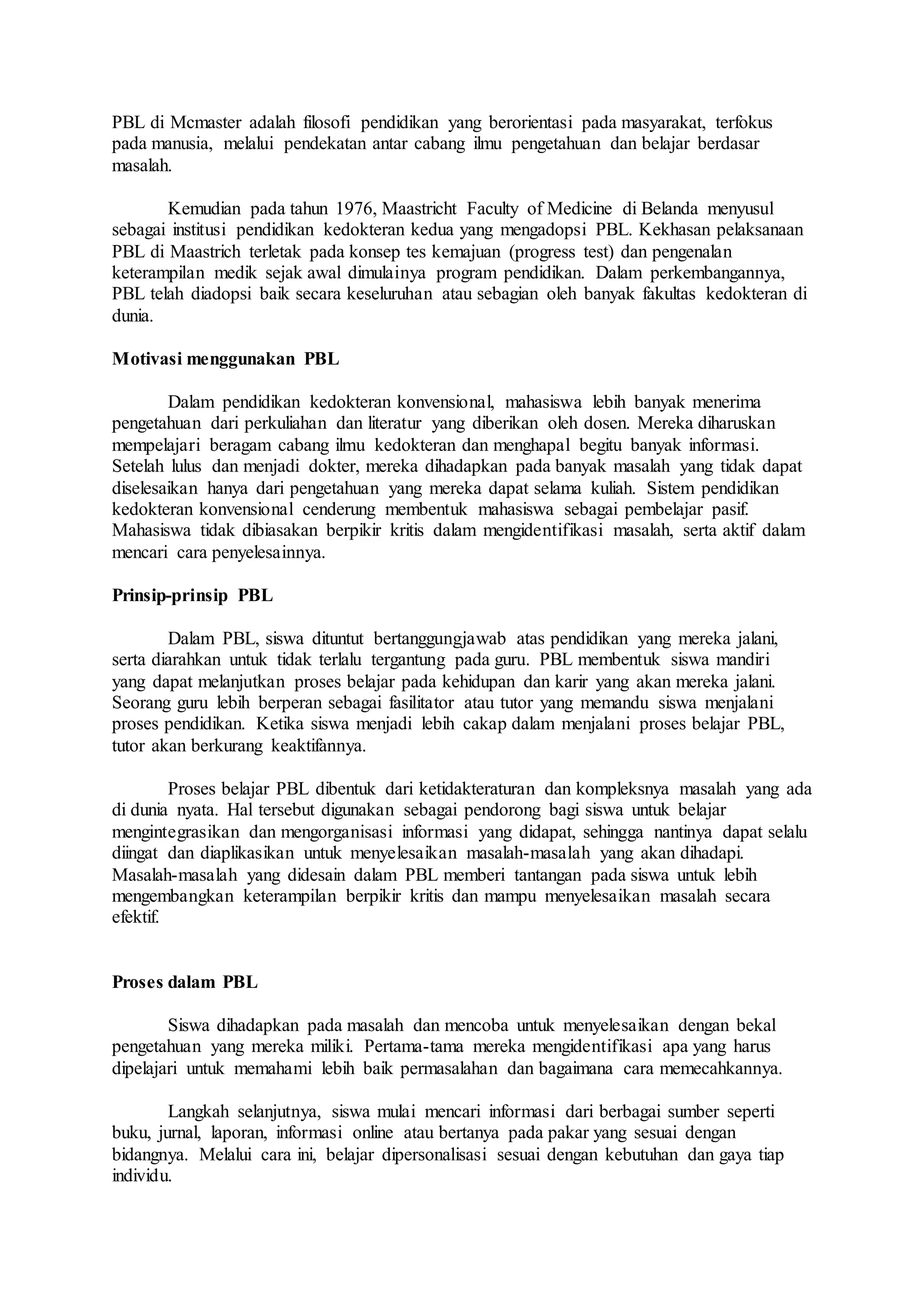 PBL di Mcmaster adalah filosofi pendidikan yang berorientasi pada masyarakat, terfokus 
pada manusia, melalui pendekatan antar cabang ilmu pengetahuan dan belajar berdasar 
masalah. 
Kemudian pada tahun 1976, Maastricht Faculty of Medicine di Belanda menyusul 
sebagai institusi pendidikan kedokteran kedua yang mengadopsi PBL. Kekhasan pelaksanaan 
PBL di Maastrich terletak pada konsep tes kemajuan (progress test) dan pengenalan 
keterampilan medik sejak awal dimulainya program pendidikan. Dalam perkembangannya, 
PBL telah diadopsi baik secara keseluruhan atau sebagian oleh banyak fakultas kedokteran di 
dunia. 
Motivasi menggunakan PBL 
Dalam pendidikan kedokteran konvensional, mahasiswa lebih banyak menerima 
pengetahuan dari perkuliahan dan literatur yang diberikan oleh dosen. Mereka diharuskan 
mempelajari beragam cabang ilmu kedokteran dan menghapal begitu banyak informasi. 
Setelah lulus dan menjadi dokter, mereka dihadapkan pada banyak masalah yang tidak dapat 
diselesaikan hanya dari pengetahuan yang mereka dapat selama kuliah. Sistem pendidikan 
kedokteran konvensional cenderung membentuk mahasiswa sebagai pembelajar pasif. 
Mahasiswa tidak dibiasakan berpikir kritis dalam mengidentifikasi masalah, serta aktif dalam 
mencari cara penyelesainnya. 
Prinsip-prinsip PBL 
Dalam PBL, siswa dituntut bertanggungjawab atas pendidikan yang mereka jalani, 
serta diarahkan untuk tidak terlalu tergantung pada guru. PBL membentuk siswa mandiri 
yang dapat melanjutkan proses belajar pada kehidupan dan karir yang akan mereka jalani. 
Seorang guru lebih berperan sebagai fasilitator atau tutor yang memandu siswa menjalani 
proses pendidikan. Ketika siswa menjadi lebih cakap dalam menjalani proses belajar PBL, 
tutor akan berkurang keaktifannya. 
Proses belajar PBL dibentuk dari ketidakteraturan dan kompleksnya masalah yang ada 
di dunia nyata. Hal tersebut digunakan sebagai pendorong bagi siswa untuk belajar 
mengintegrasikan dan mengorganisasi informasi yang didapat, sehingga nantinya dapat selalu 
diingat dan diaplikasikan untuk menyelesaikan masalah-masalah yang akan dihadapi. 
Masalah-masalah yang didesain dalam PBL memberi tantangan pada siswa untuk lebih 
mengembangkan keterampilan berpikir kritis dan mampu menyelesaikan masalah secara 
efektif. 
Proses dalam PBL 
Siswa dihadapkan pada masalah dan mencoba untuk menyelesaikan dengan bekal 
pengetahuan yang mereka miliki. Pertama-tama mereka mengidentifikasi apa yang harus 
dipelajari untuk memahami lebih baik permasalahan dan bagaimana cara memecahkannya. 
Langkah selanjutnya, siswa mulai mencari informasi dari berbagai sumber seperti 
buku, jurnal, laporan, informasi online atau bertanya pada pakar yang sesuai dengan 
bidangnya. Melalui cara ini, belajar dipersonalisasi sesuai dengan kebutuhan dan gaya tiap 
individu. 
 