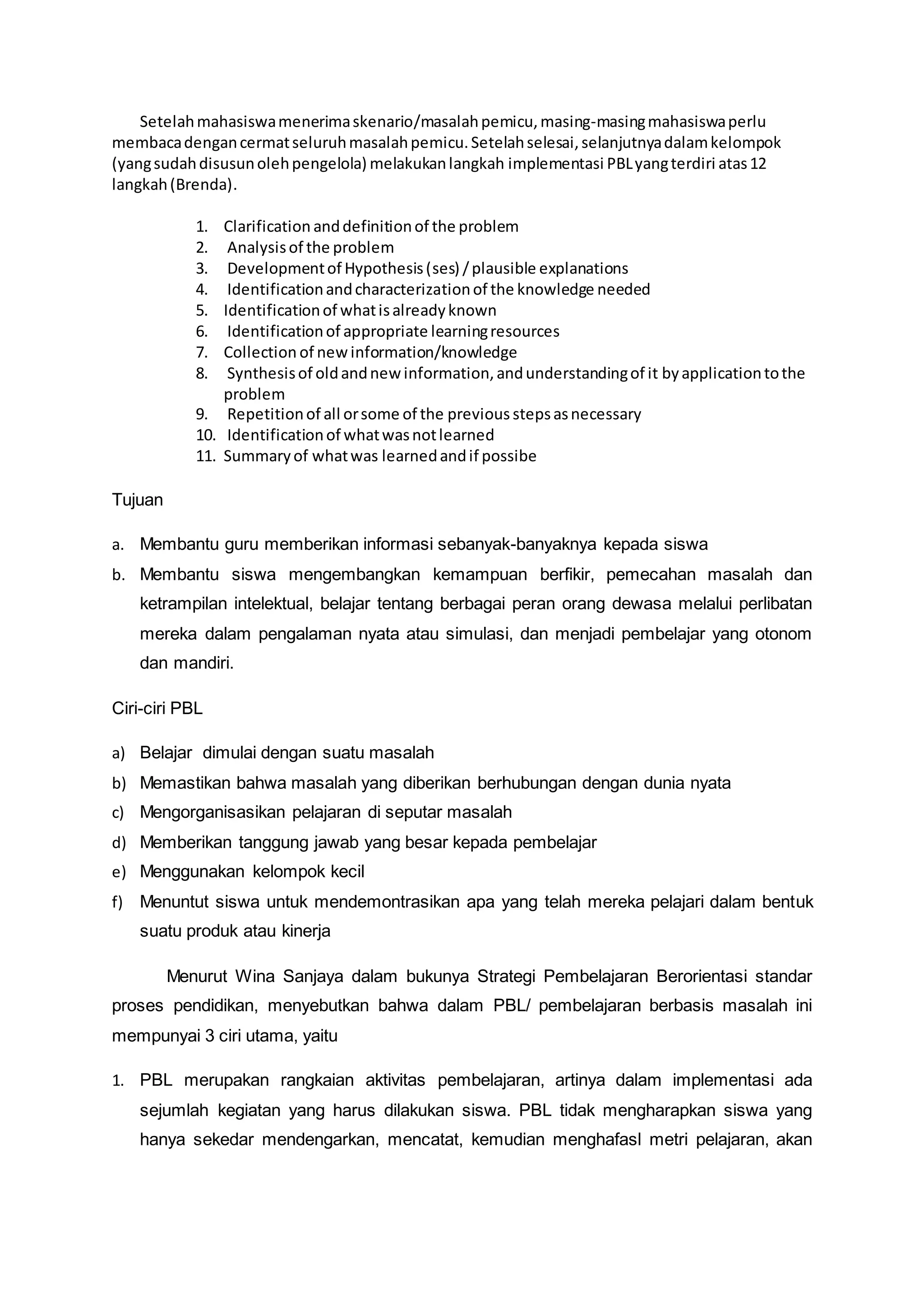 Setelah mahasiswa menerima skenario/masalah pemicu, masing-masing mahasiswa perlu 
membaca dengan cermat seluruh masalah pemicu. Setelah selesai, selanjutnya dalam kelompok 
(yang sudah disusun oleh pengelola) melakukan langkah implementasi PBL yang terdiri atas 12 
langkah (Brenda). 
1. Clarification and definition of the problem 
2. Analysis of the problem 
3. Development of Hypothesis (ses) / plausible explanations 
4. Identification and characterization of the knowledge needed 
5. Identification of what is already known 
6. Identification of appropriate learning resources 
7. Collection of new information/knowledge 
8. Synthesis of old and new information, and understanding of it by application to the 
problem 
9. Repetition of all or some of the previous steps as necessary 
10. Identification of what was not learned 
11. Summary of what was learned and if possibe 
Tujuan 
a. Membantu guru memberikan informasi sebanyak-banyaknya kepada siswa 
b. Membantu siswa mengembangkan kemampuan berfikir, pemecahan masalah dan 
ketrampilan intelektual, belajar tentang berbagai peran orang dewasa melalui perlibatan 
mereka dalam pengalaman nyata atau simulasi, dan menjadi pembelajar yang otonom 
dan mandiri. 
Ciri-ciri PBL 
a) Belajar dimulai dengan suatu masalah 
b) Memastikan bahwa masalah yang diberikan berhubungan dengan dunia nyata 
c) Mengorganisasikan pelajaran di seputar masalah 
d) Memberikan tanggung jawab yang besar kepada pembelajar 
e) Menggunakan kelompok kecil 
f) Menuntut siswa untuk mendemontrasikan apa yang telah mereka pelajari dalam bentuk 
suatu produk atau kinerja 
Menurut Wina Sanjaya dalam bukunya Strategi Pembelajaran Berorientasi standar 
proses pendidikan, menyebutkan bahwa dalam PBL/ pembelajaran berbasis masalah ini 
mempunyai 3 ciri utama, yaitu 
1. PBL merupakan rangkaian aktivitas pembelajaran, artinya dalam implementasi ada 
sejumlah kegiatan yang harus dilakukan siswa. PBL tidak mengharapkan siswa yang 
hanya sekedar mendengarkan, mencatat, kemudian menghafasl metri pelajaran, akan 
 