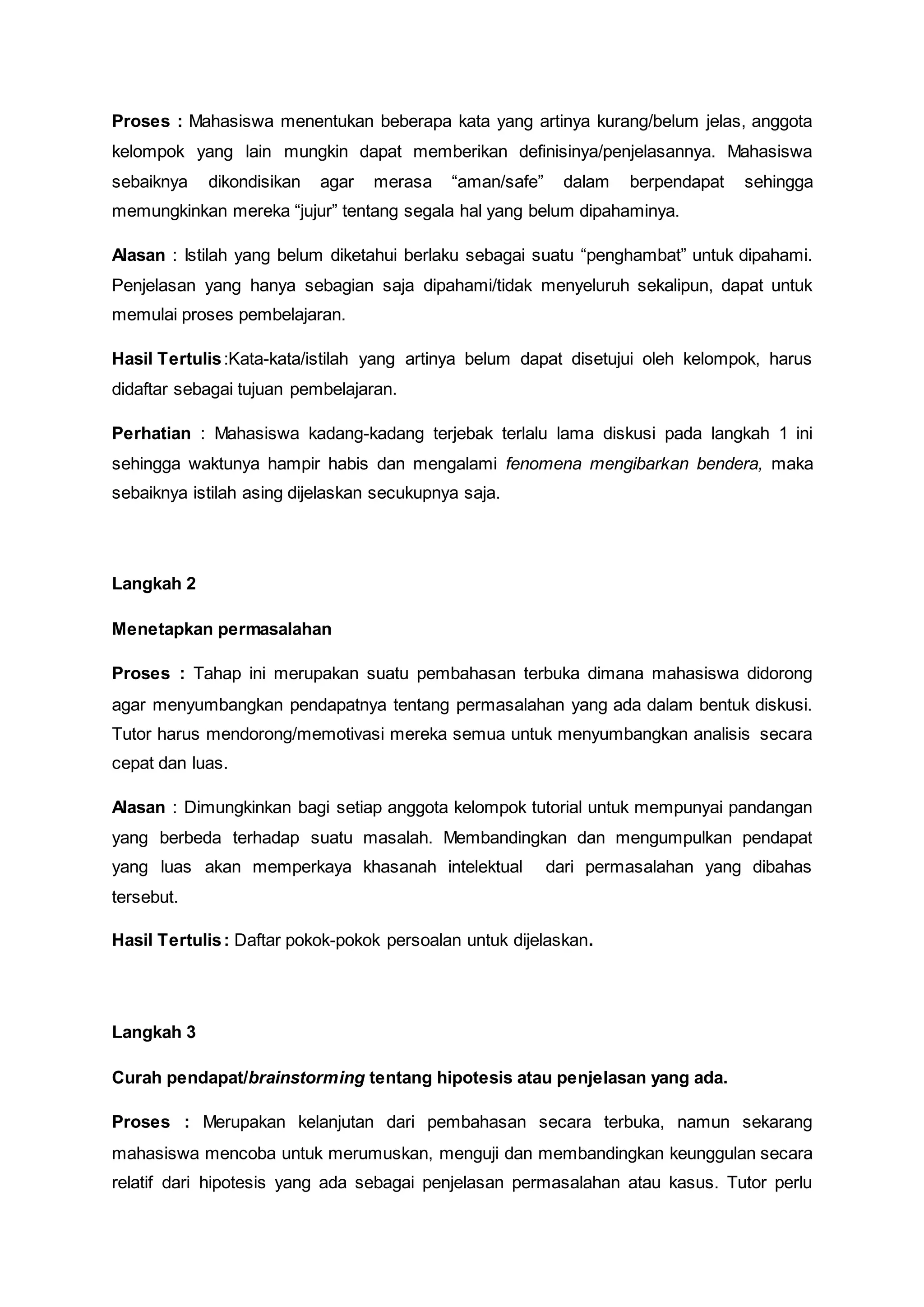 Proses : Mahasiswa menentukan beberapa kata yang artinya kurang/belum jelas, anggota 
kelompok yang lain mungkin dapat memberikan definisinya/penjelasannya. Mahasiswa 
sebaiknya dikondisikan agar merasa “aman/safe” dalam berpendapat sehingga 
memungkinkan mereka “jujur” tentang segala hal yang belum dipahaminya. 
Alasan : Istilah yang belum diketahui berlaku sebagai suatu “penghambat” untuk dipahami. 
Penjelasan yang hanya sebagian saja dipahami/tidak menyeluruh sekalipun, dapat untuk 
memulai proses pembelajaran. 
Hasil Tertulis :Kata-kata/istilah yang artinya belum dapat disetujui oleh kelompok, harus 
didaftar sebagai tujuan pembelajaran. 
Perhatian : Mahasiswa kadang-kadang terjebak terlalu lama diskusi pada langkah 1 ini 
sehingga waktunya hampir habis dan mengalami fenomena mengibarkan bendera, maka 
sebaiknya istilah asing dijelaskan secukupnya saja. 
Langkah 2 
Menetapkan permasalahan 
Proses : Tahap ini merupakan suatu pembahasan terbuka dimana mahasiswa didorong 
agar menyumbangkan pendapatnya tentang permasalahan yang ada dalam bentuk diskusi. 
Tutor harus mendorong/memotivasi mereka semua untuk menyumbangkan analisis secara 
cepat dan luas. 
Alasan : Dimungkinkan bagi setiap anggota kelompok tutorial untuk mempunyai pandangan 
yang berbeda terhadap suatu masalah. Membandingkan dan mengumpulkan pendapat 
yang luas akan memperkaya khasanah intelektual dari permasalahan yang dibahas 
tersebut. 
Hasil Tertulis : Daftar pokok-pokok persoalan untuk dijelaskan. 
Langkah 3 
Curah pendapat/brainstorming tentang hipotesis atau penjelasan yang ada. 
Proses : Merupakan kelanjutan dari pembahasan secara terbuka, namun sekarang 
mahasiswa mencoba untuk merumuskan, menguji dan membandingkan keunggulan secara 
relatif dari hipotesis yang ada sebagai penjelasan permasalahan atau kasus. Tutor perlu 
 